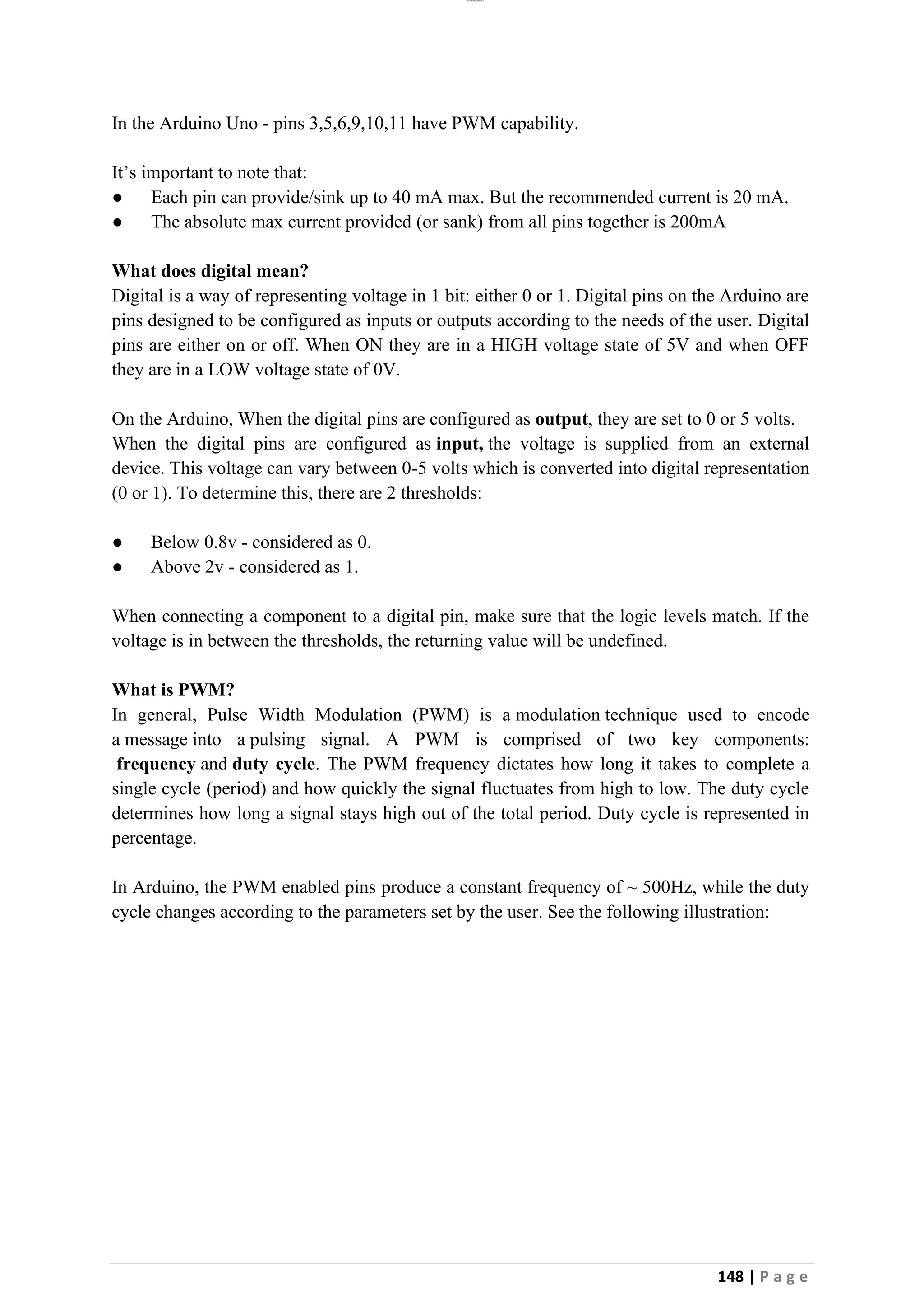 lOMoAR cPSD|26885763
148 | P a g e
In the Arduino Uno - pins 3,5,6,9,10,11 have PWM capability.
It’s important to note that:
● Each pin can provide/sink up to 40 mA max. But the recommended current is 20 mA.
● The absolute max current provided (or sank) from all pins together is 200mA
What does digital mean?
Digital is a way of representing voltage in 1 bit: either 0 or 1. Digital pins on the Arduino are
pins designed to be configured as inputs or outputs according to the needs of the user. Digital
pins are either on or off. When ON they are in a HIGH voltage state of 5V and when OFF
they are in a LOW voltage state of 0V.
On the Arduino, When the digital pins are configured as output, they are set to 0 or 5 volts.
When the digital pins are configured as input, the voltage is supplied from an external
device. This voltage can vary between 0-5 volts which is converted into digital representation
(0 or 1). To determine this, there are 2 thresholds:
● Below 0.8v - considered as 0.
● Above 2v - considered as 1.
When connecting a component to a digital pin, make sure that the logic levels match. If the
voltage is in between the thresholds, the returning value will be undefined.
What is PWM?
In general, Pulse Width Modulation (PWM) is a modulation technique used to encode
a message into a pulsing signal. A PWM is comprised of two key components:
frequency and duty cycle. The PWM frequency dictates how long it takes to complete a
single cycle (period) and how quickly the signal fluctuates from high to low. The duty cycle
determines how long a signal stays high out of the total period. Duty cycle is represented in
percentage.
In Arduino, the PWM enabled pins produce a constant frequency of ~ 500Hz, while the duty
cycle changes according to the parameters set by the user. See the following illustration:
 