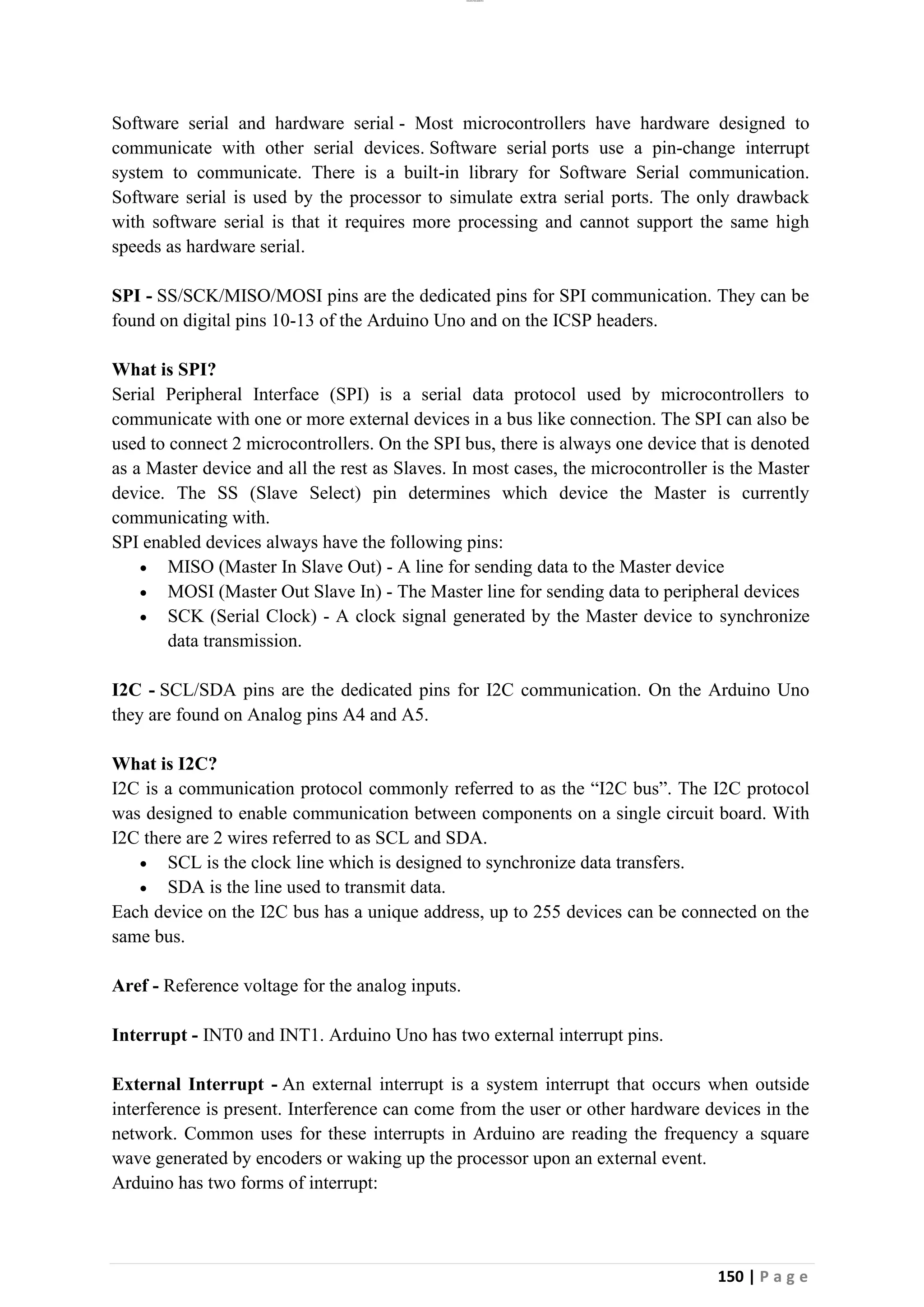 lOMoAR cPSD|26885763
150 | P a g e
Software serial and hardware serial - Most microcontrollers have hardware designed to
communicate with other serial devices. Software serial ports use a pin-change interrupt
system to communicate. There is a built-in library for Software Serial communication.
Software serial is used by the processor to simulate extra serial ports. The only drawback
with software serial is that it requires more processing and cannot support the same high
speeds as hardware serial.
SPI - SS/SCK/MISO/MOSI pins are the dedicated pins for SPI communication. They can be
found on digital pins 10-13 of the Arduino Uno and on the ICSP headers.
What is SPI?
Serial Peripheral Interface (SPI) is a serial data protocol used by microcontrollers to
communicate with one or more external devices in a bus like connection. The SPI can also be
used to connect 2 microcontrollers. On the SPI bus, there is always one device that is denoted
as a Master device and all the rest as Slaves. In most cases, the microcontroller is the Master
device. The SS (Slave Select) pin determines which device the Master is currently
communicating with.
SPI enabled devices always have the following pins:
• MISO (Master In Slave Out) - A line for sending data to the Master device
• MOSI (Master Out Slave In) - The Master line for sending data to peripheral devices
• SCK (Serial Clock) - A clock signal generated by the Master device to synchronize
data transmission.
I2C - SCL/SDA pins are the dedicated pins for I2C communication. On the Arduino Uno
they are found on Analog pins A4 and A5.
What is I2C?
I2C is a communication protocol commonly referred to as the “I2C bus”. The I2C protocol
was designed to enable communication between components on a single circuit board. With
I2C there are 2 wires referred to as SCL and SDA.
• SCL is the clock line which is designed to synchronize data transfers.
• SDA is the line used to transmit data.
Each device on the I2C bus has a unique address, up to 255 devices can be connected on the
same bus.
Aref - Reference voltage for the analog inputs.
Interrupt - INT0 and INT1. Arduino Uno has two external interrupt pins.
External Interrupt - An external interrupt is a system interrupt that occurs when outside
interference is present. Interference can come from the user or other hardware devices in the
network. Common uses for these interrupts in Arduino are reading the frequency a square
wave generated by encoders or waking up the processor upon an external event.
Arduino has two forms of interrupt:
 