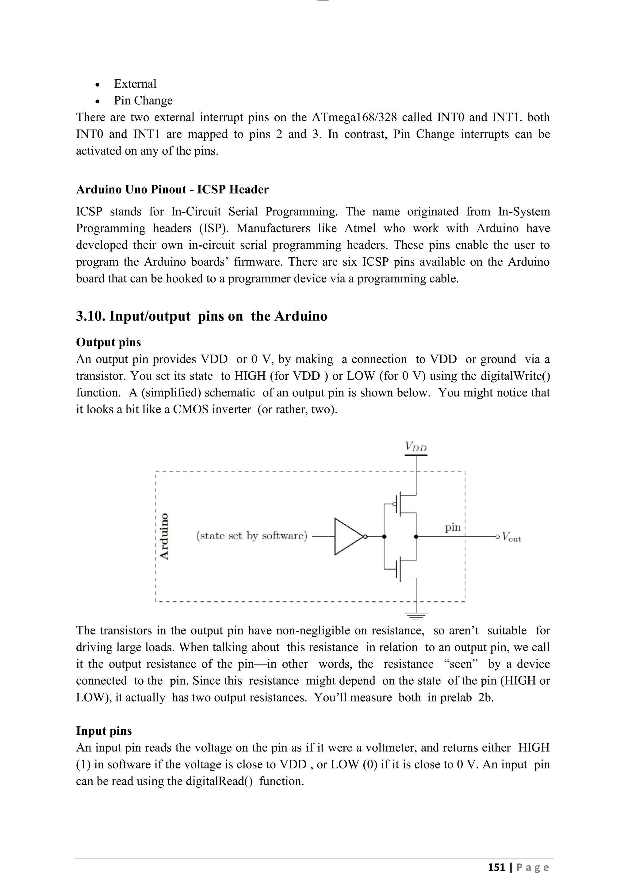 lOMoAR cPSD|26885763
151 | P a g e
• External
• Pin Change
There are two external interrupt pins on the ATmega168/328 called INT0 and INT1. both
INT0 and INT1 are mapped to pins 2 and 3. In contrast, Pin Change interrupts can be
activated on any of the pins.
Arduino Uno Pinout - ICSP Header
ICSP stands for In-Circuit Serial Programming. The name originated from In-System
Programming headers (ISP). Manufacturers like Atmel who work with Arduino have
developed their own in-circuit serial programming headers. These pins enable the user to
program the Arduino boards’ firmware. There are six ICSP pins available on the Arduino
board that can be hooked to a programmer device via a programming cable.
3.10. Input/output pins on the Arduino
Output pins
An output pin provides VDD or 0 V, by making a connection to VDD or ground via a
transistor. You set its state to HIGH (for VDD ) or LOW (for 0 V) using the digitalWrite()
function. A (simplified) schematic of an output pin is shown below. You might notice that
it looks a bit like a CMOS inverter (or rather, two).
The transistors in the output pin have non-negligible on resistance, so aren’t suitable for
driving large loads. When talking about this resistance in relation to an output pin, we call
it the output resistance of the pin—in other words, the resistance “seen” by a device
connected to the pin. Since this resistance might depend on the state of the pin (HIGH or
LOW), it actually has two output resistances. You’ll measure both in prelab 2b.
Input pins
An input pin reads the voltage on the pin as if it were a voltmeter, and returns either HIGH
(1) in software if the voltage is close to VDD , or LOW (0) if it is close to 0 V. An input pin
can be read using the digitalRead() function.
 