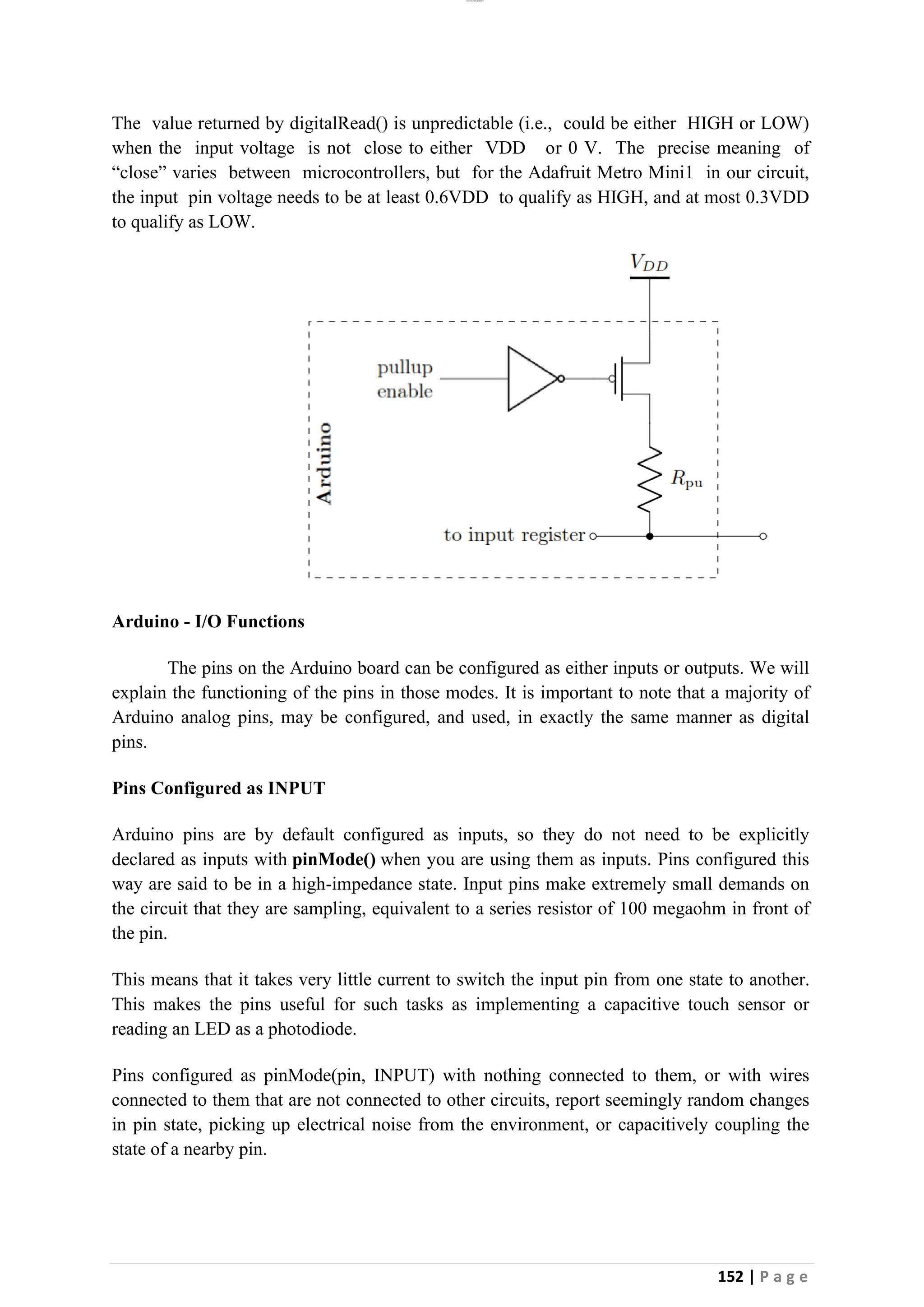 lOMoAR cPSD|26885763
152 | P a g e
The value returned by digitalRead() is unpredictable (i.e., could be either HIGH or LOW)
when the input voltage is not close to either VDD or 0 V. The precise meaning of
“close” varies between microcontrollers, but for the Adafruit Metro Mini1 in our circuit,
the input pin voltage needs to be at least 0.6VDD to qualify as HIGH, and at most 0.3VDD
to qualify as LOW.
Arduino - I/O Functions
The pins on the Arduino board can be configured as either inputs or outputs. We will
explain the functioning of the pins in those modes. It is important to note that a majority of
Arduino analog pins, may be configured, and used, in exactly the same manner as digital
pins.
Pins Configured as INPUT
Arduino pins are by default configured as inputs, so they do not need to be explicitly
declared as inputs with pinMode() when you are using them as inputs. Pins configured this
way are said to be in a high-impedance state. Input pins make extremely small demands on
the circuit that they are sampling, equivalent to a series resistor of 100 megaohm in front of
the pin.
This means that it takes very little current to switch the input pin from one state to another.
This makes the pins useful for such tasks as implementing a capacitive touch sensor or
reading an LED as a photodiode.
Pins configured as pinMode(pin, INPUT) with nothing connected to them, or with wires
connected to them that are not connected to other circuits, report seemingly random changes
in pin state, picking up electrical noise from the environment, or capacitively coupling the
state of a nearby pin.
 