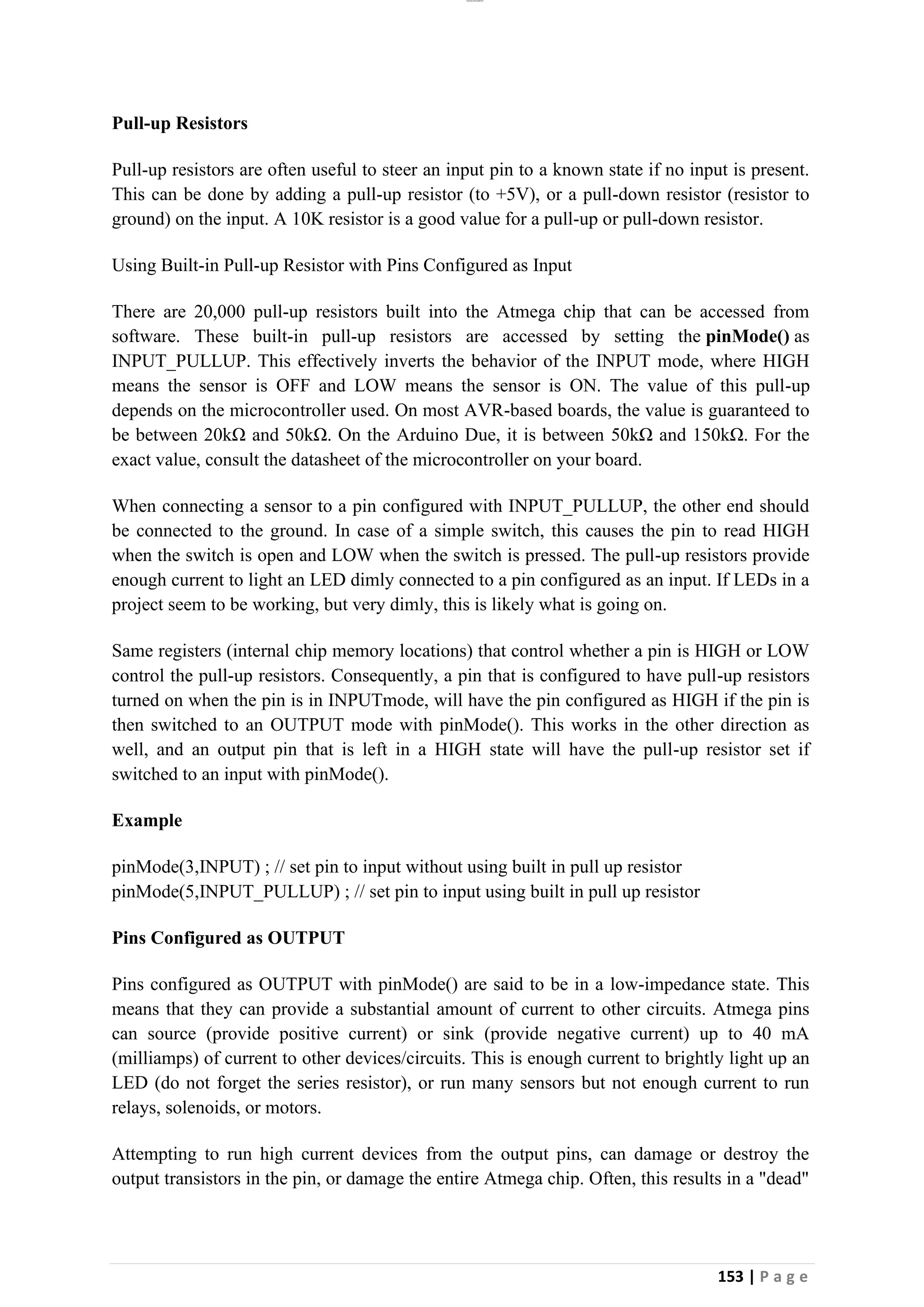 lOMoAR cPSD|26885763
153 | P a g e
Pull-up Resistors
Pull-up resistors are often useful to steer an input pin to a known state if no input is present.
This can be done by adding a pull-up resistor (to +5V), or a pull-down resistor (resistor to
ground) on the input. A 10K resistor is a good value for a pull-up or pull-down resistor.
Using Built-in Pull-up Resistor with Pins Configured as Input
There are 20,000 pull-up resistors built into the Atmega chip that can be accessed from
software. These built-in pull-up resistors are accessed by setting the pinMode() as
INPUT_PULLUP. This effectively inverts the behavior of the INPUT mode, where HIGH
means the sensor is OFF and LOW means the sensor is ON. The value of this pull-up
depends on the microcontroller used. On most AVR-based boards, the value is guaranteed to
be between 20kΩ and 50kΩ. On the Arduino Due, it is between 50kΩ and 150kΩ. For the
exact value, consult the datasheet of the microcontroller on your board.
When connecting a sensor to a pin configured with INPUT_PULLUP, the other end should
be connected to the ground. In case of a simple switch, this causes the pin to read HIGH
when the switch is open and LOW when the switch is pressed. The pull-up resistors provide
enough current to light an LED dimly connected to a pin configured as an input. If LEDs in a
project seem to be working, but very dimly, this is likely what is going on.
Same registers (internal chip memory locations) that control whether a pin is HIGH or LOW
control the pull-up resistors. Consequently, a pin that is configured to have pull-up resistors
turned on when the pin is in INPUTmode, will have the pin configured as HIGH if the pin is
then switched to an OUTPUT mode with pinMode(). This works in the other direction as
well, and an output pin that is left in a HIGH state will have the pull-up resistor set if
switched to an input with pinMode().
Example
pinMode(3,INPUT) ; // set pin to input without using built in pull up resistor
pinMode(5,INPUT_PULLUP) ; // set pin to input using built in pull up resistor
Pins Configured as OUTPUT
Pins configured as OUTPUT with pinMode() are said to be in a low-impedance state. This
means that they can provide a substantial amount of current to other circuits. Atmega pins
can source (provide positive current) or sink (provide negative current) up to 40 mA
(milliamps) of current to other devices/circuits. This is enough current to brightly light up an
LED (do not forget the series resistor), or run many sensors but not enough current to run
relays, solenoids, or motors.
Attempting to run high current devices from the output pins, can damage or destroy the
output transistors in the pin, or damage the entire Atmega chip. Often, this results in a "dead"
 