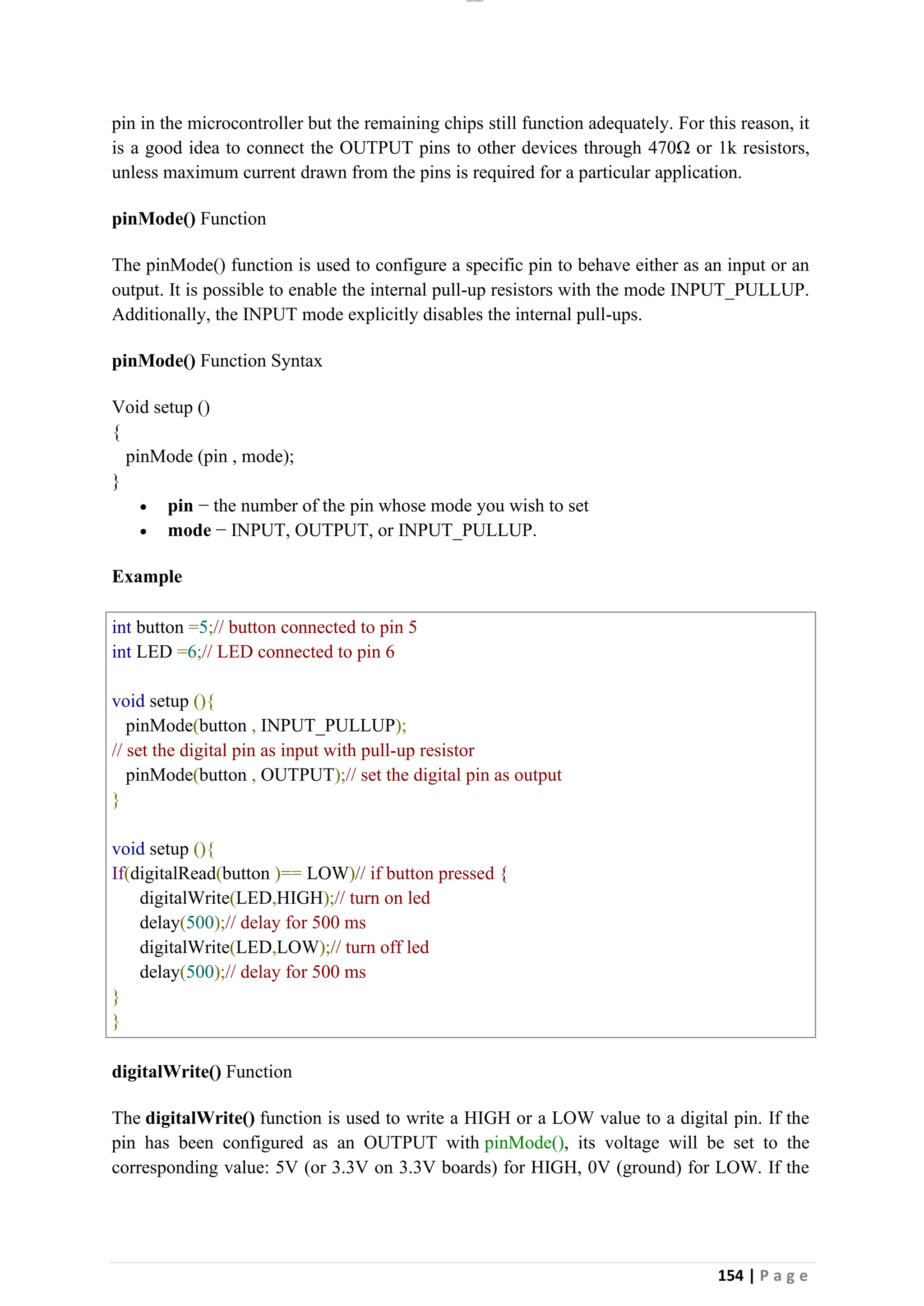 lOMoAR cPSD|26885763
154 | P a g e
pin in the microcontroller but the remaining chips still function adequately. For this reason, it
is a good idea to connect the OUTPUT pins to other devices through 470Ω or 1k resistors,
unless maximum current drawn from the pins is required for a particular application.
pinMode() Function
The pinMode() function is used to configure a specific pin to behave either as an input or an
output. It is possible to enable the internal pull-up resistors with the mode INPUT_PULLUP.
Additionally, the INPUT mode explicitly disables the internal pull-ups.
pinMode() Function Syntax
Void setup ()
{
pinMode (pin , mode);
}
• pin − the number of the pin whose mode you wish to set
• mode − INPUT, OUTPUT, or INPUT_PULLUP.
Example
int button =5;// button connected to pin 5
int LED =6;// LED connected to pin 6
void setup (){
pinMode(button , INPUT_PULLUP);
// set the digital pin as input with pull-up resistor
pinMode(button , OUTPUT);// set the digital pin as output
}
void setup (){
If(digitalRead(button )== LOW)// if button pressed {
digitalWrite(LED,HIGH);// turn on led
delay(500);// delay for 500 ms
digitalWrite(LED,LOW);// turn off led
delay(500);// delay for 500 ms
}
}
digitalWrite() Function
The digitalWrite() function is used to write a HIGH or a LOW value to a digital pin. If the
pin has been configured as an OUTPUT with pinMode(), its voltage will be set to the
corresponding value: 5V (or 3.3V on 3.3V boards) for HIGH, 0V (ground) for LOW. If the
 