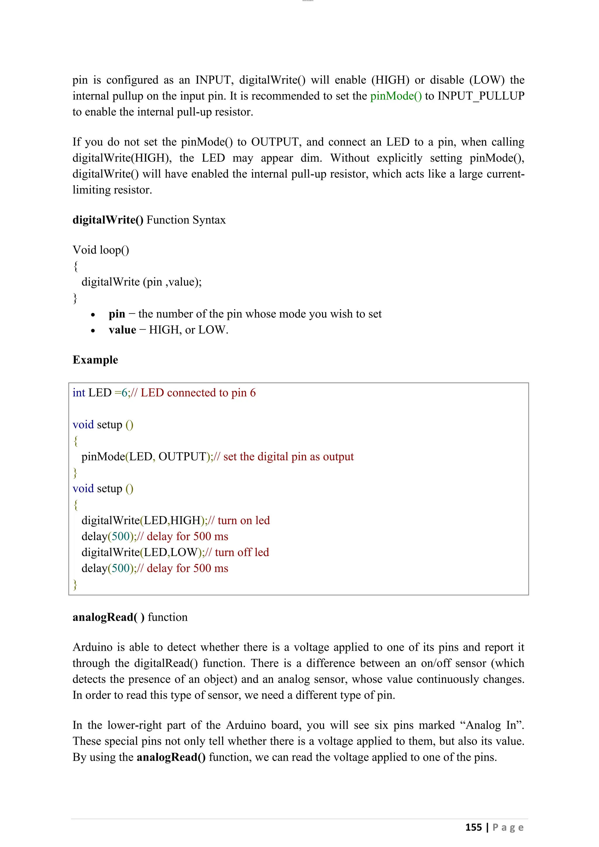 lOMoAR cPSD|26885763
155 | P a g e
pin is configured as an INPUT, digitalWrite() will enable (HIGH) or disable (LOW) the
internal pullup on the input pin. It is recommended to set the pinMode() to INPUT_PULLUP
to enable the internal pull-up resistor.
If you do not set the pinMode() to OUTPUT, and connect an LED to a pin, when calling
digitalWrite(HIGH), the LED may appear dim. Without explicitly setting pinMode(),
digitalWrite() will have enabled the internal pull-up resistor, which acts like a large current-
limiting resistor.
digitalWrite() Function Syntax
Void loop()
{
digitalWrite (pin ,value);
}
• pin − the number of the pin whose mode you wish to set
• value − HIGH, or LOW.
Example
int LED =6;// LED connected to pin 6
void setup ()
{
pinMode(LED, OUTPUT);// set the digital pin as output
}
void setup ()
{
digitalWrite(LED,HIGH);// turn on led
delay(500);// delay for 500 ms
digitalWrite(LED,LOW);// turn off led
delay(500);// delay for 500 ms
}
analogRead( ) function
Arduino is able to detect whether there is a voltage applied to one of its pins and report it
through the digitalRead() function. There is a difference between an on/off sensor (which
detects the presence of an object) and an analog sensor, whose value continuously changes.
In order to read this type of sensor, we need a different type of pin.
In the lower-right part of the Arduino board, you will see six pins marked “Analog In”.
These special pins not only tell whether there is a voltage applied to them, but also its value.
By using the analogRead() function, we can read the voltage applied to one of the pins.
 