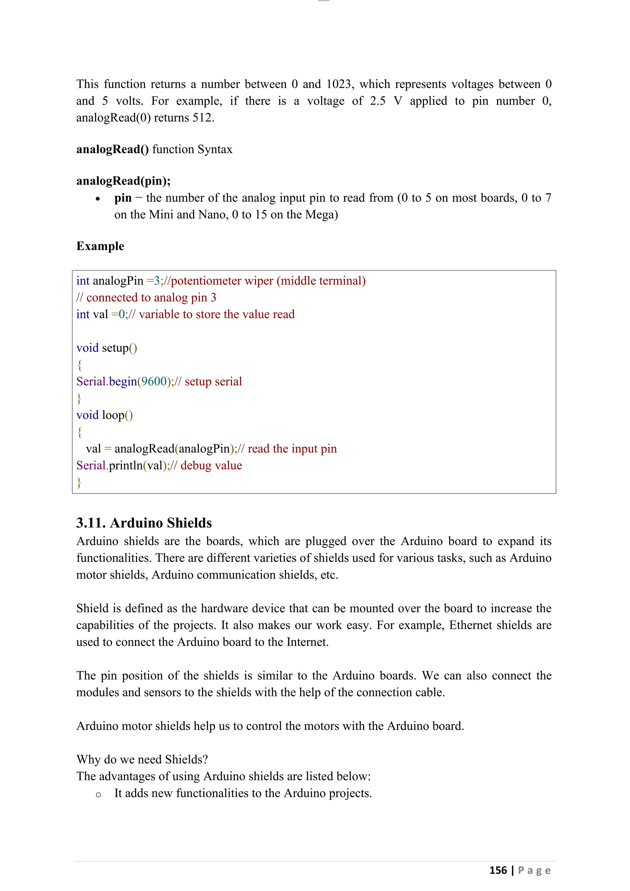 lOMoAR cPSD|26885763
156 | P a g e
This function returns a number between 0 and 1023, which represents voltages between 0
and 5 volts. For example, if there is a voltage of 2.5 V applied to pin number 0,
analogRead(0) returns 512.
analogRead() function Syntax
analogRead(pin);
• pin − the number of the analog input pin to read from (0 to 5 on most boards, 0 to 7
on the Mini and Nano, 0 to 15 on the Mega)
Example
int analogPin =3;//potentiometer wiper (middle terminal)
// connected to analog pin 3
int val =0;// variable to store the value read
void setup()
{
Serial.begin(9600);// setup serial
}
void loop()
{
val = analogRead(analogPin);// read the input pin
Serial.println(val);// debug value
}
3.11. Arduino Shields
Arduino shields are the boards, which are plugged over the Arduino board to expand its
functionalities. There are different varieties of shields used for various tasks, such as Arduino
motor shields, Arduino communication shields, etc.
Shield is defined as the hardware device that can be mounted over the board to increase the
capabilities of the projects. It also makes our work easy. For example, Ethernet shields are
used to connect the Arduino board to the Internet.
The pin position of the shields is similar to the Arduino boards. We can also connect the
modules and sensors to the shields with the help of the connection cable.
Arduino motor shields help us to control the motors with the Arduino board.
Why do we need Shields?
The advantages of using Arduino shields are listed below:
o It adds new functionalities to the Arduino projects.
 