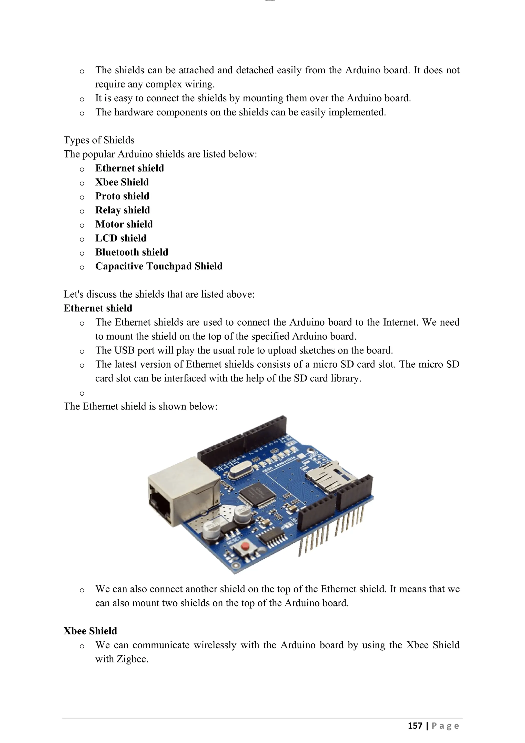 lOMoAR cPSD|26885763
157 | P a g e
o The shields can be attached and detached easily from the Arduino board. It does not
require any complex wiring.
o It is easy to connect the shields by mounting them over the Arduino board.
o The hardware components on the shields can be easily implemented.
Types of Shields
The popular Arduino shields are listed below:
o Ethernet shield
o Xbee Shield
o Proto shield
o Relay shield
o Motor shield
o LCD shield
o Bluetooth shield
o Capacitive Touchpad Shield
Let's discuss the shields that are listed above:
Ethernet shield
o The Ethernet shields are used to connect the Arduino board to the Internet. We need
to mount the shield on the top of the specified Arduino board.
o The USB port will play the usual role to upload sketches on the board.
o The latest version of Ethernet shields consists of a micro SD card slot. The micro SD
card slot can be interfaced with the help of the SD card library.
o
The Ethernet shield is shown below:
o We can also connect another shield on the top of the Ethernet shield. It means that we
can also mount two shields on the top of the Arduino board.
Xbee Shield
o We can communicate wirelessly with the Arduino board by using the Xbee Shield
with Zigbee.
 