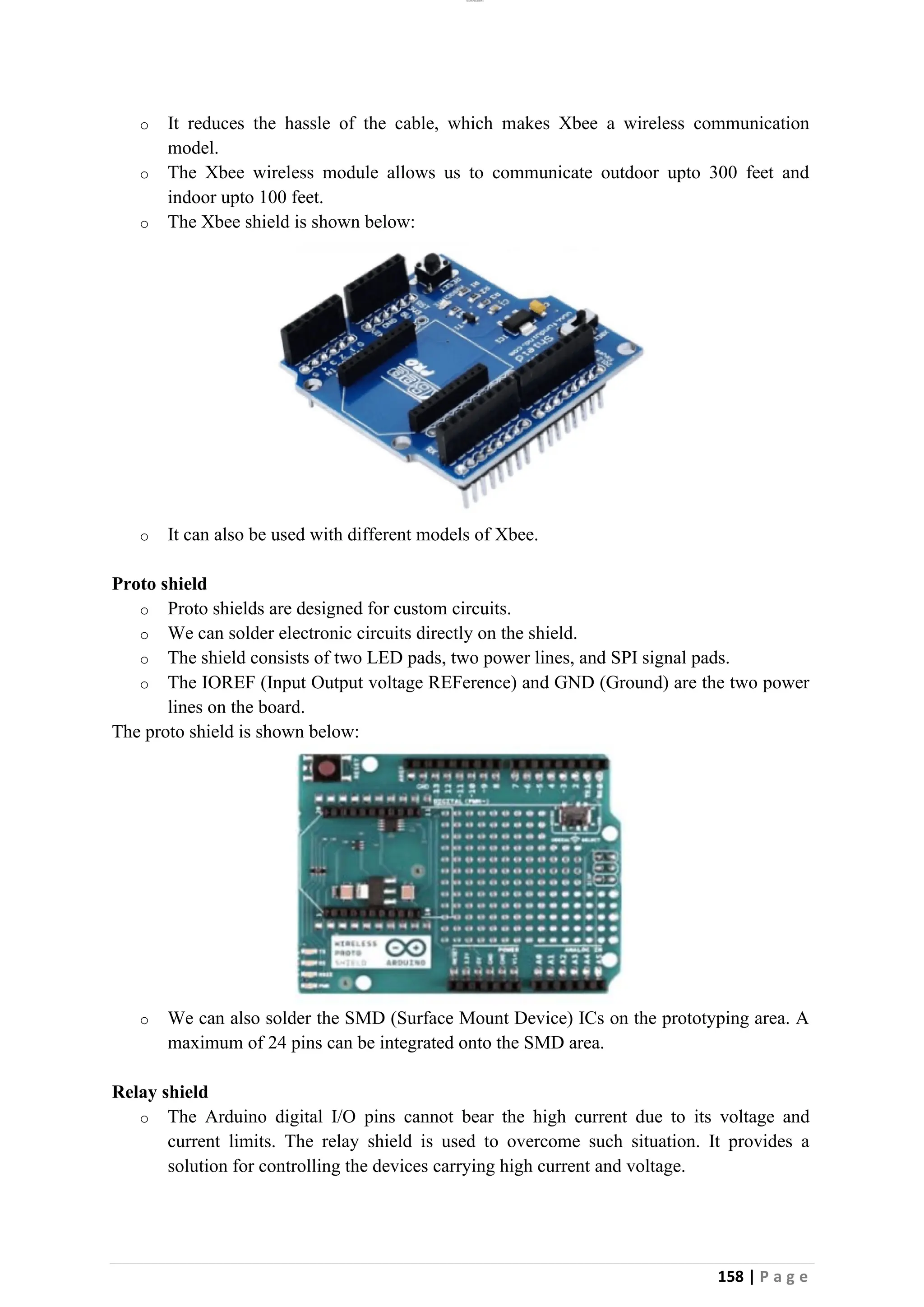 lOMoAR cPSD|26885763
158 | P a g e
o It reduces the hassle of the cable, which makes Xbee a wireless communication
model.
o The Xbee wireless module allows us to communicate outdoor upto 300 feet and
indoor upto 100 feet.
o The Xbee shield is shown below:
o It can also be used with different models of Xbee.
Proto shield
o Proto shields are designed for custom circuits.
o We can solder electronic circuits directly on the shield.
o The shield consists of two LED pads, two power lines, and SPI signal pads.
o The IOREF (Input Output voltage REFerence) and GND (Ground) are the two power
lines on the board.
The proto shield is shown below:
o We can also solder the SMD (Surface Mount Device) ICs on the prototyping area. A
maximum of 24 pins can be integrated onto the SMD area.
Relay shield
o The Arduino digital I/O pins cannot bear the high current due to its voltage and
current limits. The relay shield is used to overcome such situation. It provides a
solution for controlling the devices carrying high current and voltage.
 