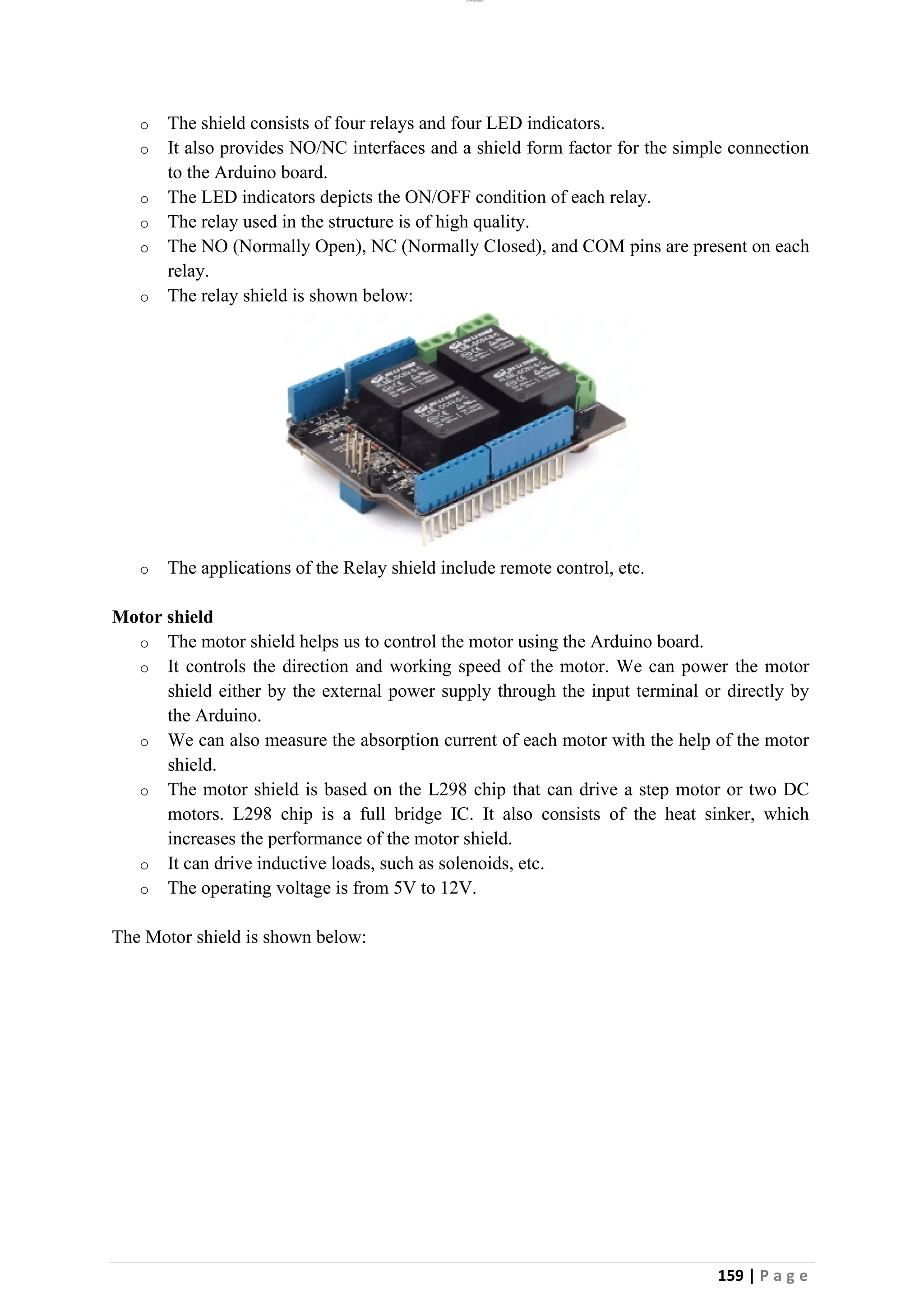lOMoAR cPSD|26885763
159 | P a g e
o The shield consists of four relays and four LED indicators.
o It also provides NO/NC interfaces and a shield form factor for the simple connection
to the Arduino board.
o The LED indicators depicts the ON/OFF condition of each relay.
o The relay used in the structure is of high quality.
o The NO (Normally Open), NC (Normally Closed), and COM pins are present on each
relay.
o The relay shield is shown below:
o The applications of the Relay shield include remote control, etc.
Motor shield
o The motor shield helps us to control the motor using the Arduino board.
o It controls the direction and working speed of the motor. We can power the motor
shield either by the external power supply through the input terminal or directly by
the Arduino.
o We can also measure the absorption current of each motor with the help of the motor
shield.
o The motor shield is based on the L298 chip that can drive a step motor or two DC
motors. L298 chip is a full bridge IC. It also consists of the heat sinker, which
increases the performance of the motor shield.
o It can drive inductive loads, such as solenoids, etc.
o The operating voltage is from 5V to 12V.
The Motor shield is shown below:
 