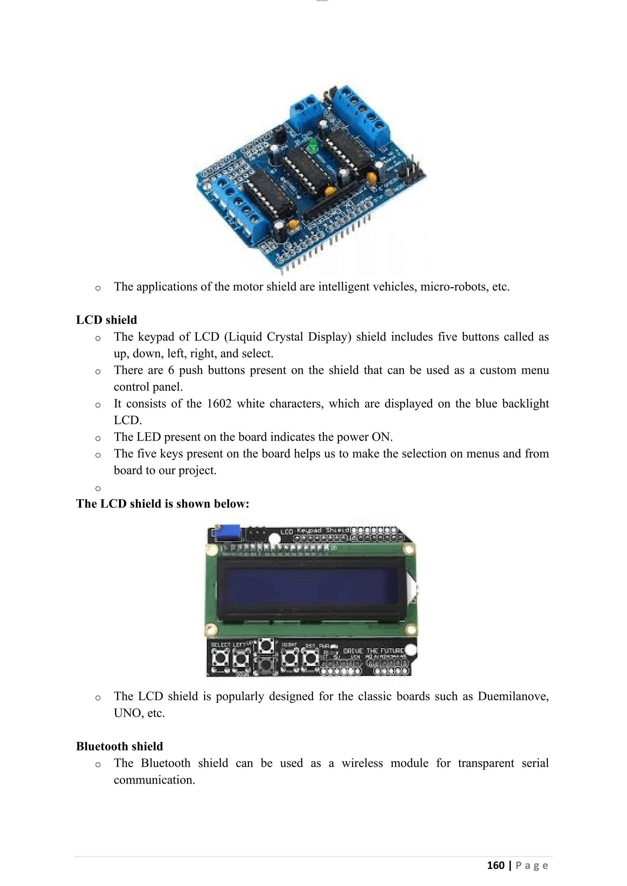 lOMoAR cPSD|26885763
160 | P a g e
o The applications of the motor shield are intelligent vehicles, micro-robots, etc.
LCD shield
o The keypad of LCD (Liquid Crystal Display) shield includes five buttons called as
up, down, left, right, and select.
o There are 6 push buttons present on the shield that can be used as a custom menu
control panel.
o It consists of the 1602 white characters, which are displayed on the blue backlight
LCD.
o The LED present on the board indicates the power ON.
o The five keys present on the board helps us to make the selection on menus and from
board to our project.
o
The LCD shield is shown below:
o The LCD shield is popularly designed for the classic boards such as Duemilanove,
UNO, etc.
Bluetooth shield
o The Bluetooth shield can be used as a wireless module for transparent serial
communication.
 