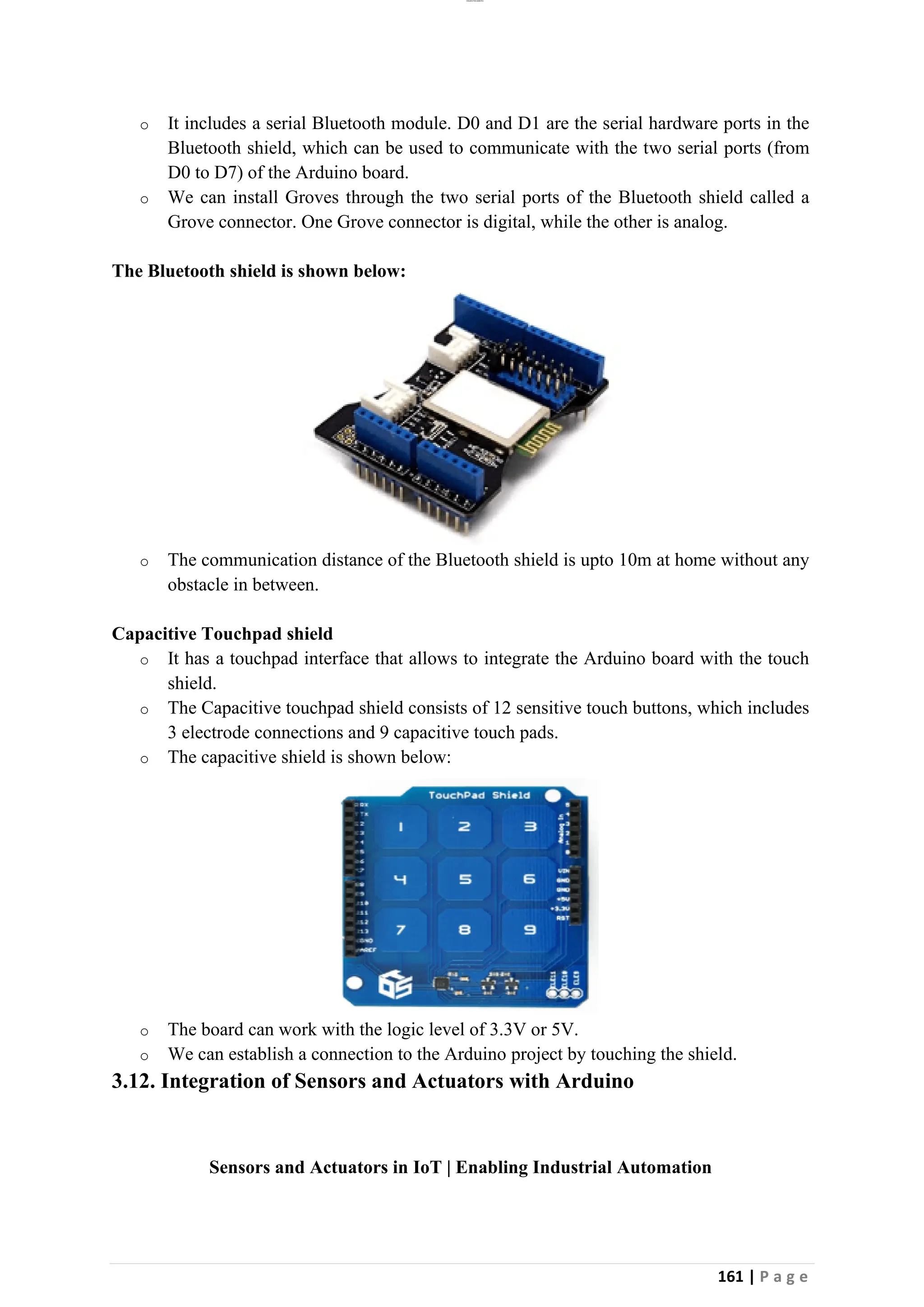 lOMoAR cPSD|26885763
161 | P a g e
o It includes a serial Bluetooth module. D0 and D1 are the serial hardware ports in the
Bluetooth shield, which can be used to communicate with the two serial ports (from
D0 to D7) of the Arduino board.
o We can install Groves through the two serial ports of the Bluetooth shield called a
Grove connector. One Grove connector is digital, while the other is analog.
The Bluetooth shield is shown below:
o The communication distance of the Bluetooth shield is upto 10m at home without any
obstacle in between.
Capacitive Touchpad shield
o It has a touchpad interface that allows to integrate the Arduino board with the touch
shield.
o The Capacitive touchpad shield consists of 12 sensitive touch buttons, which includes
3 electrode connections and 9 capacitive touch pads.
o The capacitive shield is shown below:
o The board can work with the logic level of 3.3V or 5V.
o We can establish a connection to the Arduino project by touching the shield.
3.12. Integration of Sensors and Actuators with Arduino
Sensors and Actuators in IoT | Enabling Industrial Automation
 