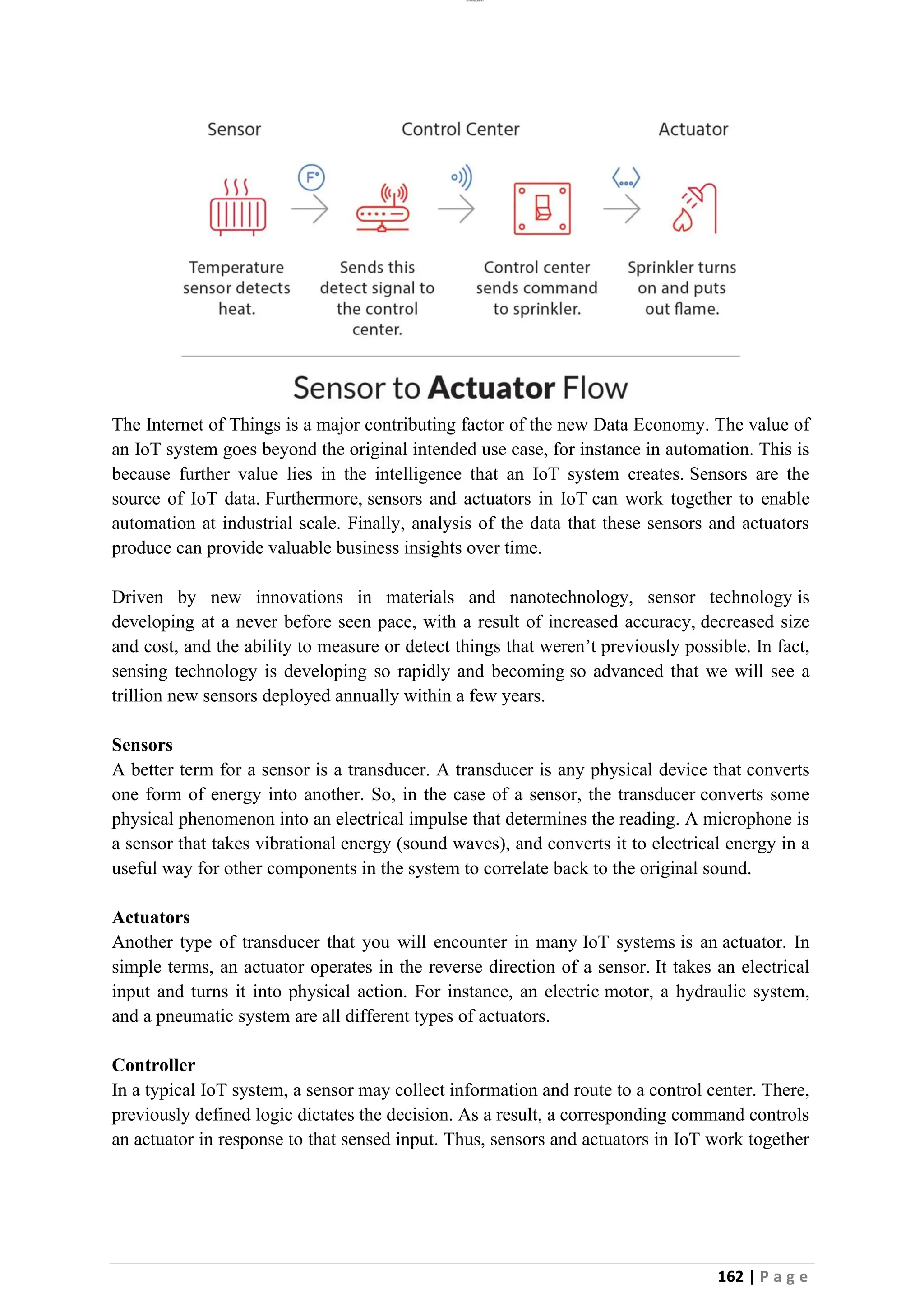 lOMoAR cPSD|26885763
162 | P a g e
The Internet of Things is a major contributing factor of the new Data Economy. The value of
an IoT system goes beyond the original intended use case, for instance in automation. This is
because further value lies in the intelligence that an IoT system creates. Sensors are the
source of IoT data. Furthermore, sensors and actuators in IoT can work together to enable
automation at industrial scale. Finally, analysis of the data that these sensors and actuators
produce can provide valuable business insights over time.
Driven by new innovations in materials and nanotechnology, sensor technology is
developing at a never before seen pace, with a result of increased accuracy, decreased size
and cost, and the ability to measure or detect things that weren’t previously possible. In fact,
sensing technology is developing so rapidly and becoming so advanced that we will see a
trillion new sensors deployed annually within a few years.
Sensors
A better term for a sensor is a transducer. A transducer is any physical device that converts
one form of energy into another. So, in the case of a sensor, the transducer converts some
physical phenomenon into an electrical impulse that determines the reading. A microphone is
a sensor that takes vibrational energy (sound waves), and converts it to electrical energy in a
useful way for other components in the system to correlate back to the original sound.
Actuators
Another type of transducer that you will encounter in many IoT systems is an actuator. In
simple terms, an actuator operates in the reverse direction of a sensor. It takes an electrical
input and turns it into physical action. For instance, an electric motor, a hydraulic system,
and a pneumatic system are all different types of actuators.
Controller
In a typical IoT system, a sensor may collect information and route to a control center. There,
previously defined logic dictates the decision. As a result, a corresponding command controls
an actuator in response to that sensed input. Thus, sensors and actuators in IoT work together
 