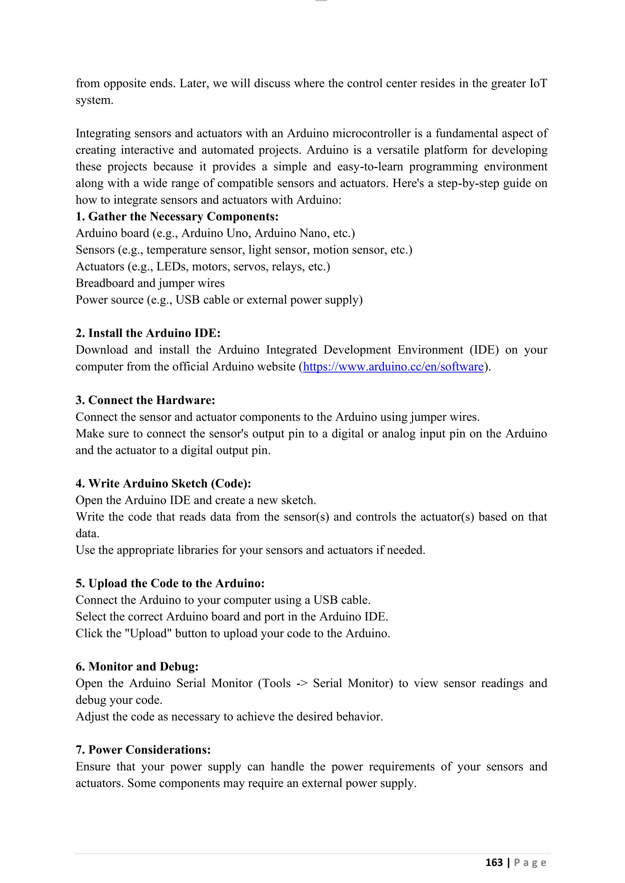 lOMoAR cPSD|26885763
163 | P a g e
from opposite ends. Later, we will discuss where the control center resides in the greater IoT
system.
Integrating sensors and actuators with an Arduino microcontroller is a fundamental aspect of
creating interactive and automated projects. Arduino is a versatile platform for developing
these projects because it provides a simple and easy-to-learn programming environment
along with a wide range of compatible sensors and actuators. Here's a step-by-step guide on
how to integrate sensors and actuators with Arduino:
1. Gather the Necessary Components:
Arduino board (e.g., Arduino Uno, Arduino Nano, etc.)
Sensors (e.g., temperature sensor, light sensor, motion sensor, etc.)
Actuators (e.g., LEDs, motors, servos, relays, etc.)
Breadboard and jumper wires
Power source (e.g., USB cable or external power supply)
2. Install the Arduino IDE:
Download and install the Arduino Integrated Development Environment (IDE) on your
computer from the official Arduino website (https://www.arduino.cc/en/software).
3. Connect the Hardware:
Connect the sensor and actuator components to the Arduino using jumper wires.
Make sure to connect the sensor's output pin to a digital or analog input pin on the Arduino
and the actuator to a digital output pin.
4. Write Arduino Sketch (Code):
Open the Arduino IDE and create a new sketch.
Write the code that reads data from the sensor(s) and controls the actuator(s) based on that
data.
Use the appropriate libraries for your sensors and actuators if needed.
5. Upload the Code to the Arduino:
Connect the Arduino to your computer using a USB cable.
Select the correct Arduino board and port in the Arduino IDE.
Click the "Upload" button to upload your code to the Arduino.
6. Monitor and Debug:
Open the Arduino Serial Monitor (Tools -> Serial Monitor) to view sensor readings and
debug your code.
Adjust the code as necessary to achieve the desired behavior.
7. Power Considerations:
Ensure that your power supply can handle the power requirements of your sensors and
actuators. Some components may require an external power supply.
 