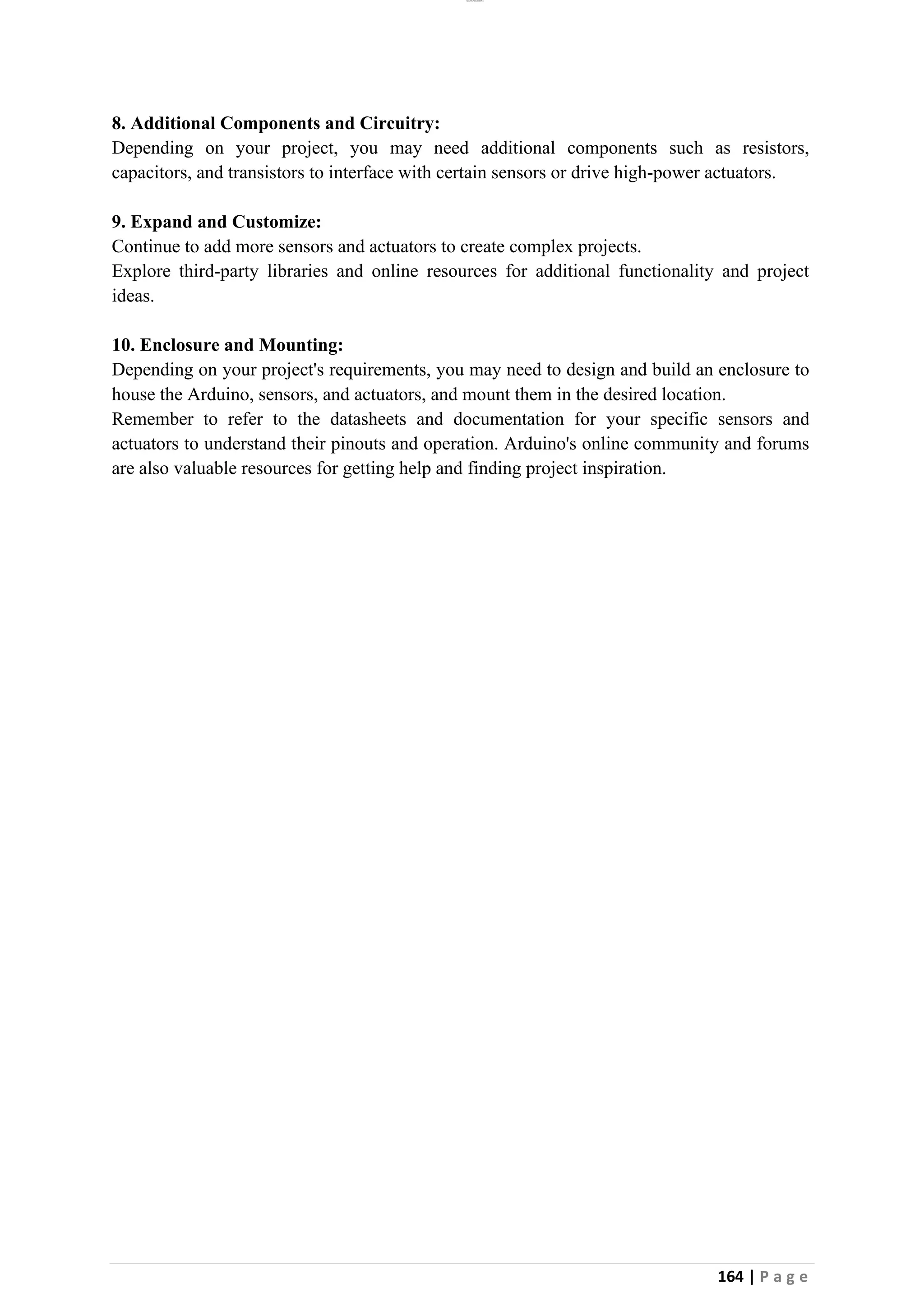 lOMoAR cPSD|26885763
164 | P a g e
8. Additional Components and Circuitry:
Depending on your project, you may need additional components such as resistors,
capacitors, and transistors to interface with certain sensors or drive high-power actuators.
9. Expand and Customize:
Continue to add more sensors and actuators to create complex projects.
Explore third-party libraries and online resources for additional functionality and project
ideas.
10. Enclosure and Mounting:
Depending on your project's requirements, you may need to design and build an enclosure to
house the Arduino, sensors, and actuators, and mount them in the desired location.
Remember to refer to the datasheets and documentation for your specific sensors and
actuators to understand their pinouts and operation. Arduino's online community and forums
are also valuable resources for getting help and finding project inspiration.
 