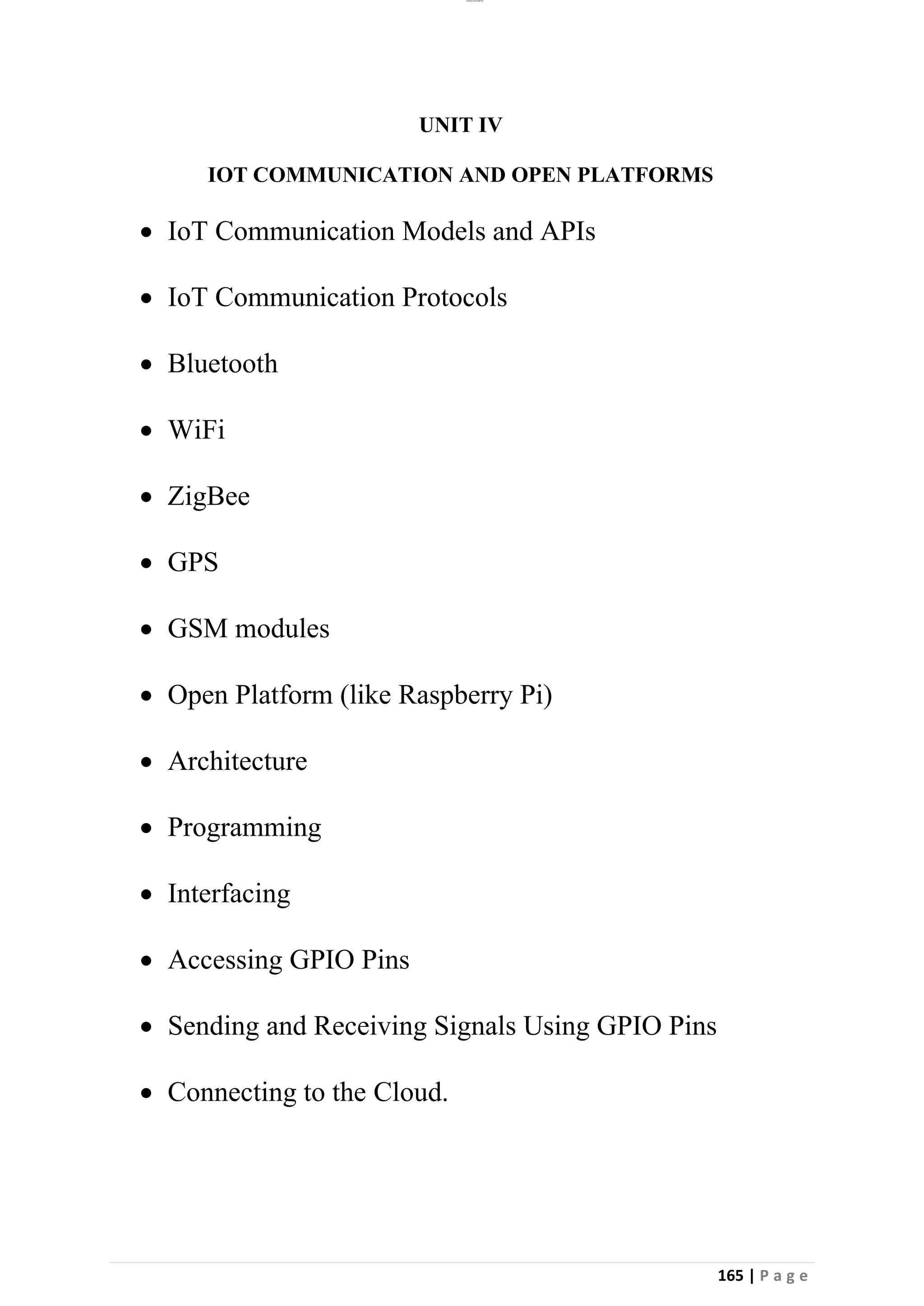 lOMoAR cPSD|26885763
165 | P a g e
UNIT IV
IOT COMMUNICATION AND OPEN PLATFORMS
• IoT Communication Models and APIs
• IoT Communication Protocols
• Bluetooth
• WiFi
• ZigBee
• GPS
• GSM modules
• Open Platform (like Raspberry Pi)
• Architecture
• Programming
• Interfacing
• Accessing GPIO Pins
• Sending and Receiving Signals Using GPIO Pins
• Connecting to the Cloud.
 