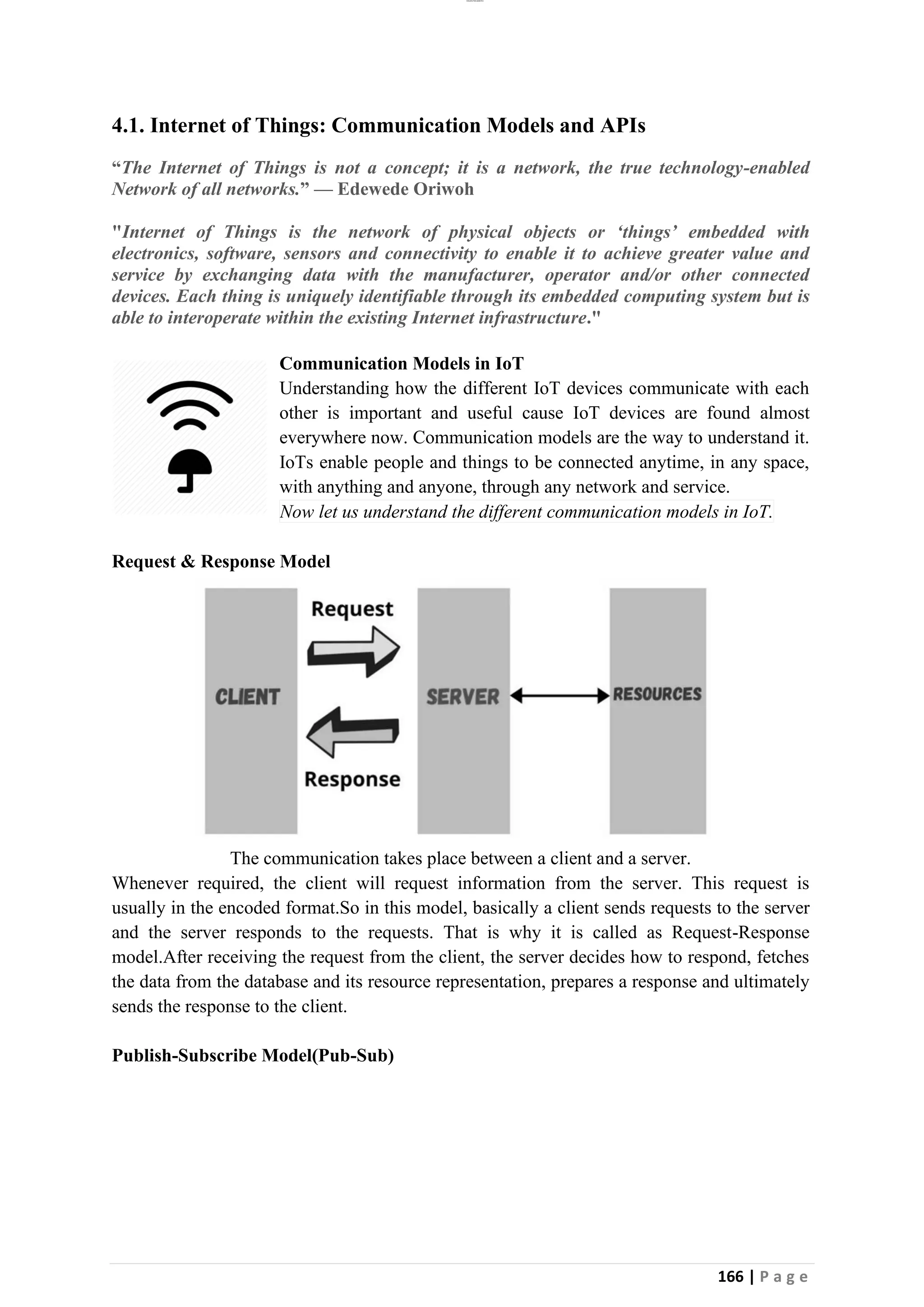 lOMoAR cPSD|26885763
166 | P a g e
4.1. Internet of Things: Communication Models and APIs
“The Internet of Things is not a concept; it is a network, the true technology-enabled
Network of all networks.” — Edewede Oriwoh
"Internet of Things is the network of physical objects or ‘things’ embedded with
electronics, software, sensors and connectivity to enable it to achieve greater value and
service by exchanging data with the manufacturer, operator and/or other connected
devices. Each thing is uniquely identifiable through its embedded computing system but is
able to interoperate within the existing Internet infrastructure."
Communication Models in IoT
Understanding how the different IoT devices communicate with each
other is important and useful cause IoT devices are found almost
everywhere now. Communication models are the way to understand it.
IoTs enable people and things to be connected anytime, in any space,
with anything and anyone, through any network and service.
Now let us understand the different communication models in IoT.
Request & Response Model
The communication takes place between a client and a server.
Whenever required, the client will request information from the server. This request is
usually in the encoded format.So in this model, basically a client sends requests to the server
and the server responds to the requests. That is why it is called as Request-Response
model.After receiving the request from the client, the server decides how to respond, fetches
the data from the database and its resource representation, prepares a response and ultimately
sends the response to the client.
Publish-Subscribe Model(Pub-Sub)
 