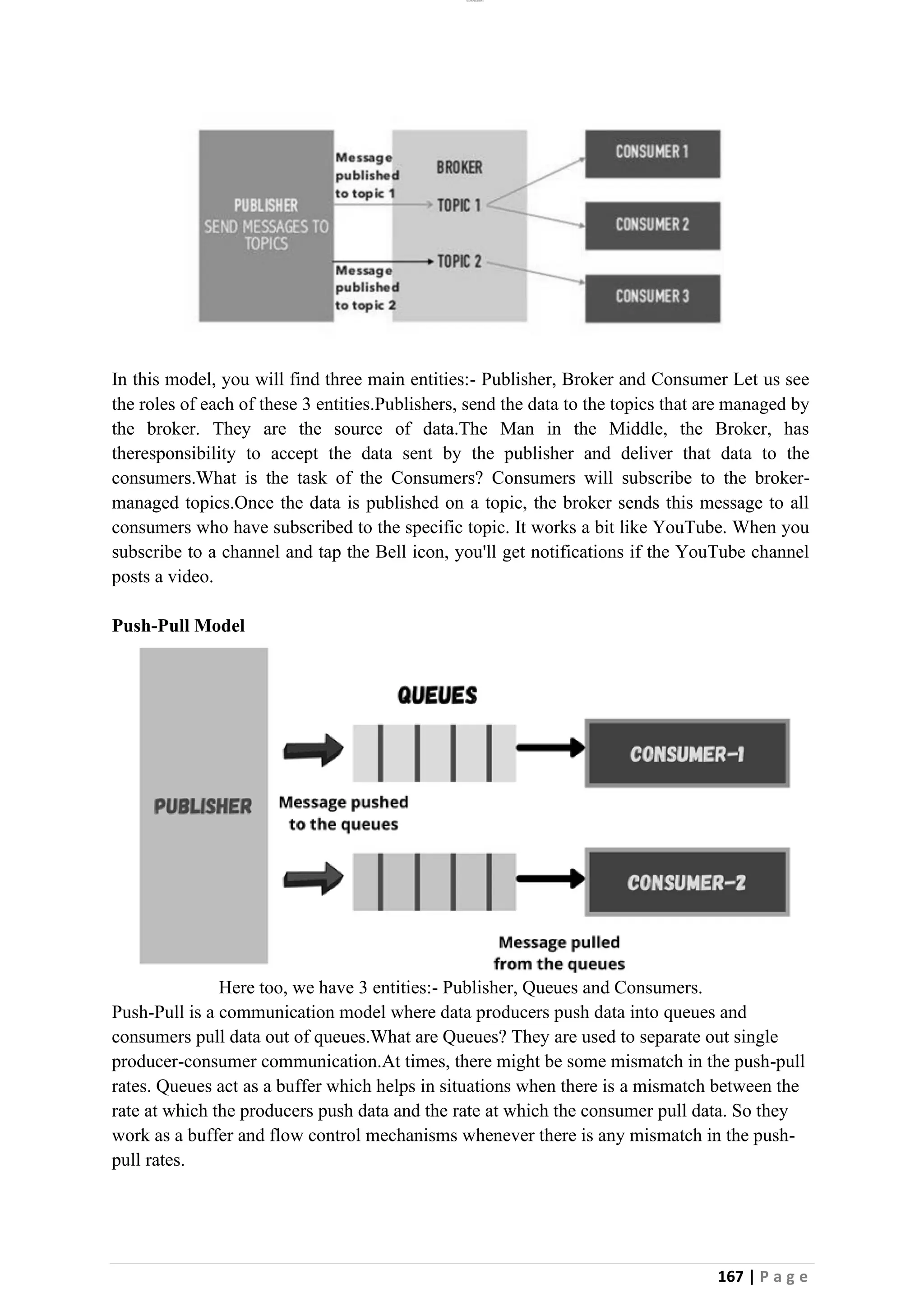 lOMoAR cPSD|26885763
167 | P a g e
In this model, you will find three main entities:- Publisher, Broker and Consumer Let us see
the roles of each of these 3 entities.Publishers, send the data to the topics that are managed by
the broker. They are the source of data.The Man in the Middle, the Broker, has
theresponsibility to accept the data sent by the publisher and deliver that data to the
consumers.What is the task of the Consumers? Consumers will subscribe to the broker-
managed topics.Once the data is published on a topic, the broker sends this message to all
consumers who have subscribed to the specific topic. It works a bit like YouTube. When you
subscribe to a channel and tap the Bell icon, you'll get notifications if the YouTube channel
posts a video.
Push-Pull Model
Here too, we have 3 entities:- Publisher, Queues and Consumers.
Push-Pull is a communication model where data producers push data into queues and
consumers pull data out of queues.What are Queues? They are used to separate out single
producer-consumer communication.At times, there might be some mismatch in the push-pull
rates. Queues act as a buffer which helps in situations when there is a mismatch between the
rate at which the producers push data and the rate at which the consumer pull data. So they
work as a buffer and flow control mechanisms whenever there is any mismatch in the push-
pull rates.
 