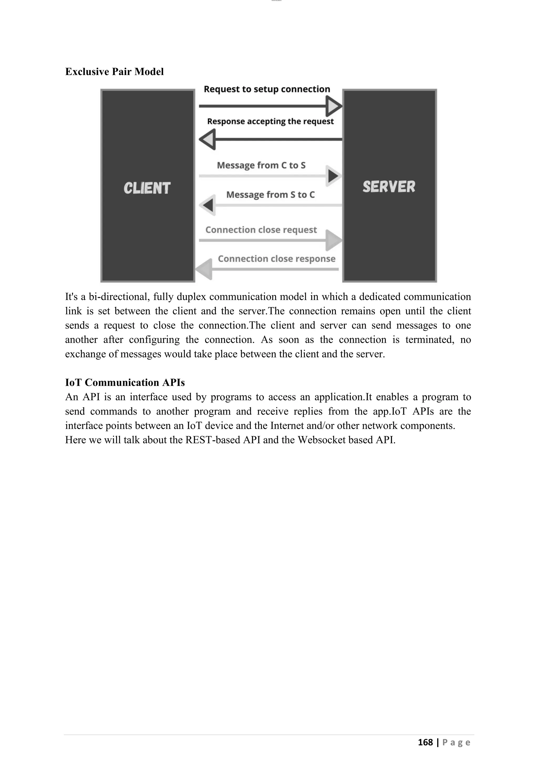 lOMoAR cPSD|26885763
168 | P a g e
Exclusive Pair Model
It's a bi-directional, fully duplex communication model in which a dedicated communication
link is set between the client and the server.The connection remains open until the client
sends a request to close the connection.The client and server can send messages to one
another after configuring the connection. As soon as the connection is terminated, no
exchange of messages would take place between the client and the server.
IoT Communication APIs
An API is an interface used by programs to access an application.It enables a program to
send commands to another program and receive replies from the app.IoT APIs are the
interface points between an IoT device and the Internet and/or other network components.
Here we will talk about the REST-based API and the Websocket based API.
 