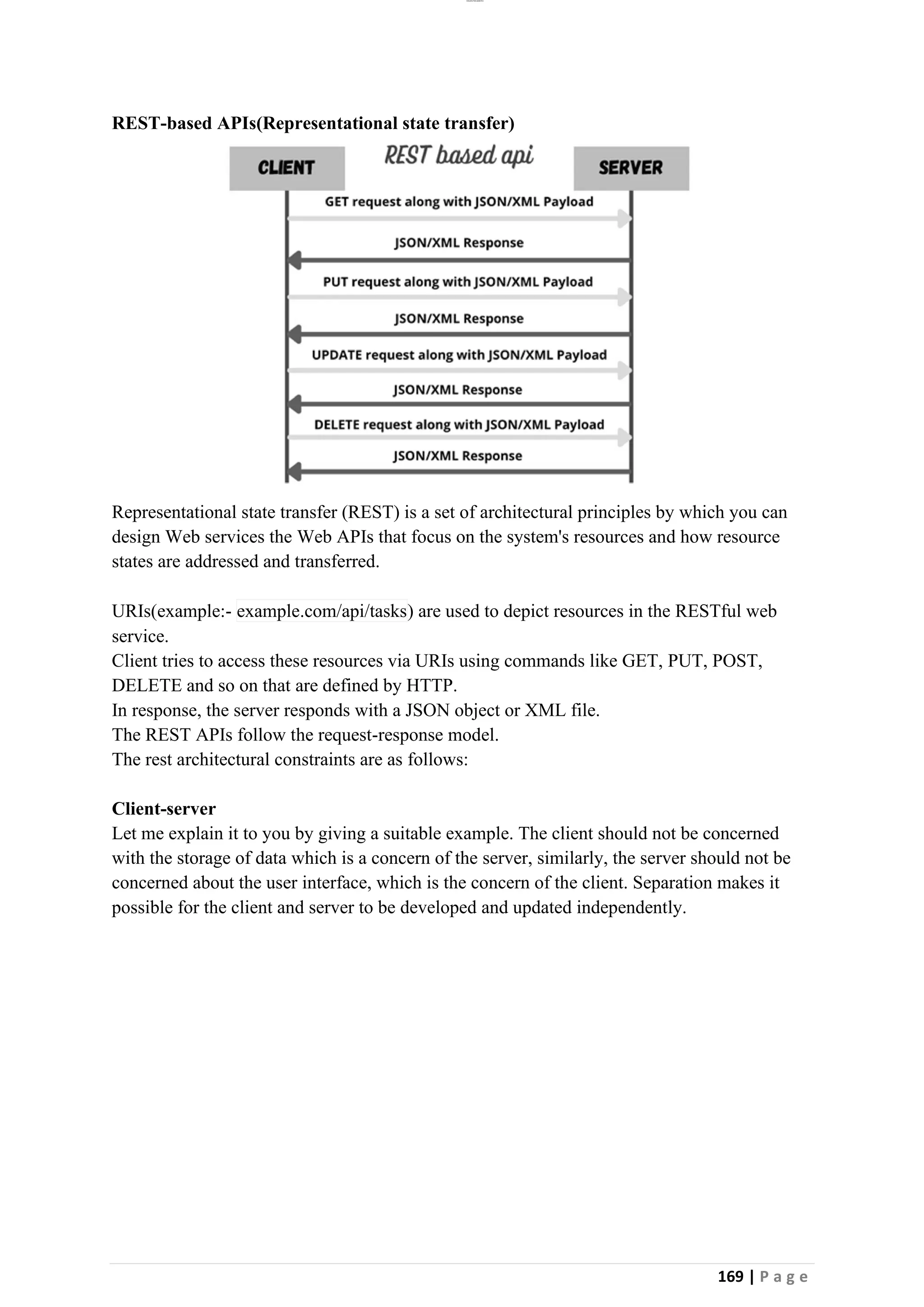 lOMoAR cPSD|26885763
169 | P a g e
REST-based APIs(Representational state transfer)
Representational state transfer (REST) is a set of architectural principles by which you can
design Web services the Web APIs that focus on the system's resources and how resource
states are addressed and transferred.
URIs(example:- example.com/api/tasks) are used to depict resources in the RESTful web
service.
Client tries to access these resources via URIs using commands like GET, PUT, POST,
DELETE and so on that are defined by HTTP.
In response, the server responds with a JSON object or XML file.
The REST APIs follow the request-response model.
The rest architectural constraints are as follows:
Client-server
Let me explain it to you by giving a suitable example. The client should not be concerned
with the storage of data which is a concern of the server, similarly, the server should not be
concerned about the user interface, which is the concern of the client. Separation makes it
possible for the client and server to be developed and updated independently.
 