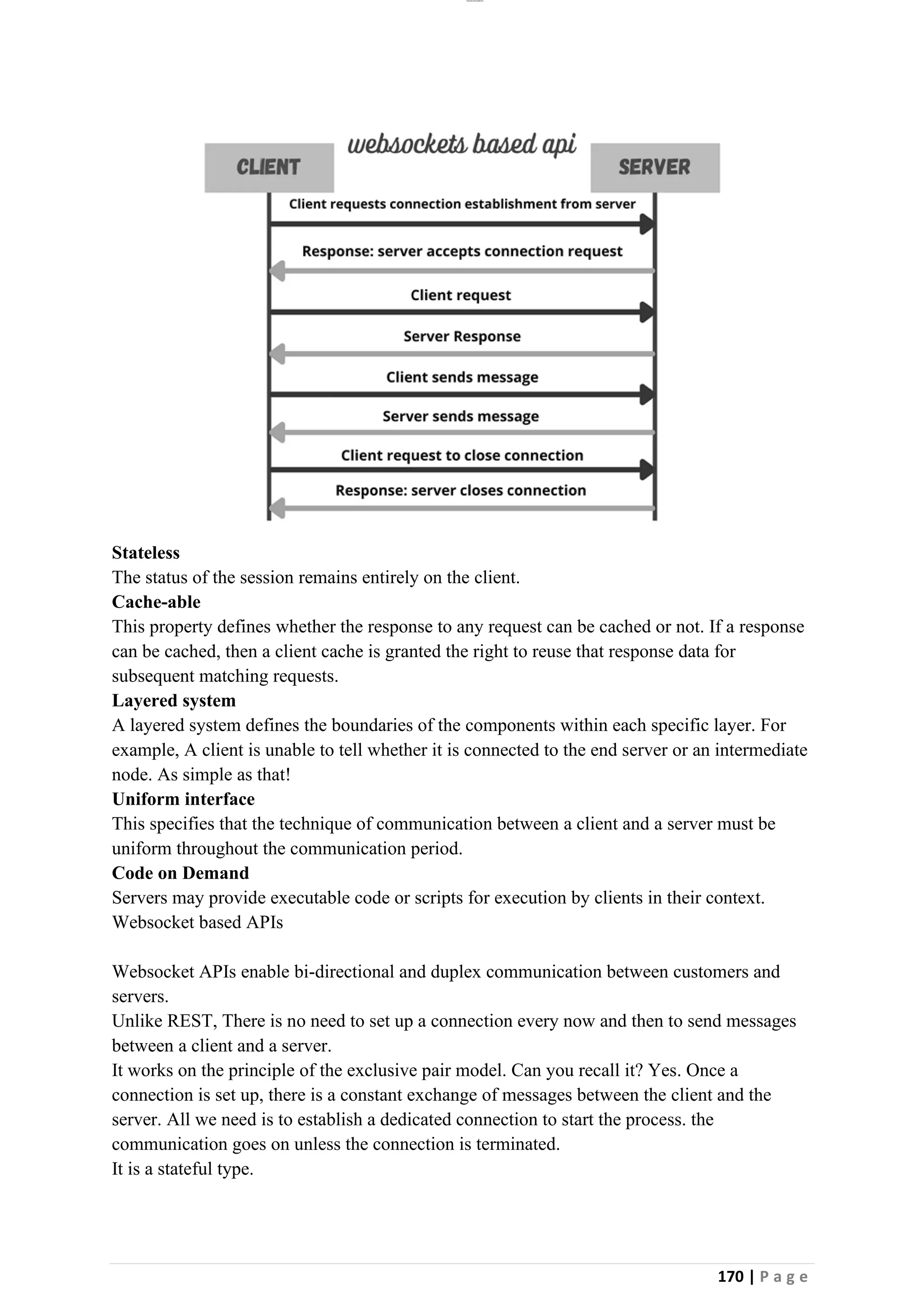 lOMoAR cPSD|26885763
170 | P a g e
Stateless
The status of the session remains entirely on the client.
Cache-able
This property defines whether the response to any request can be cached or not. If a response
can be cached, then a client cache is granted the right to reuse that response data for
subsequent matching requests.
Layered system
A layered system defines the boundaries of the components within each specific layer. For
example, A client is unable to tell whether it is connected to the end server or an intermediate
node. As simple as that!
Uniform interface
This specifies that the technique of communication between a client and a server must be
uniform throughout the communication period.
Code on Demand
Servers may provide executable code or scripts for execution by clients in their context.
Websocket based APIs
Websocket APIs enable bi-directional and duplex communication between customers and
servers.
Unlike REST, There is no need to set up a connection every now and then to send messages
between a client and a server.
It works on the principle of the exclusive pair model. Can you recall it? Yes. Once a
connection is set up, there is a constant exchange of messages between the client and the
server. All we need is to establish a dedicated connection to start the process. the
communication goes on unless the connection is terminated.
It is a stateful type.
 