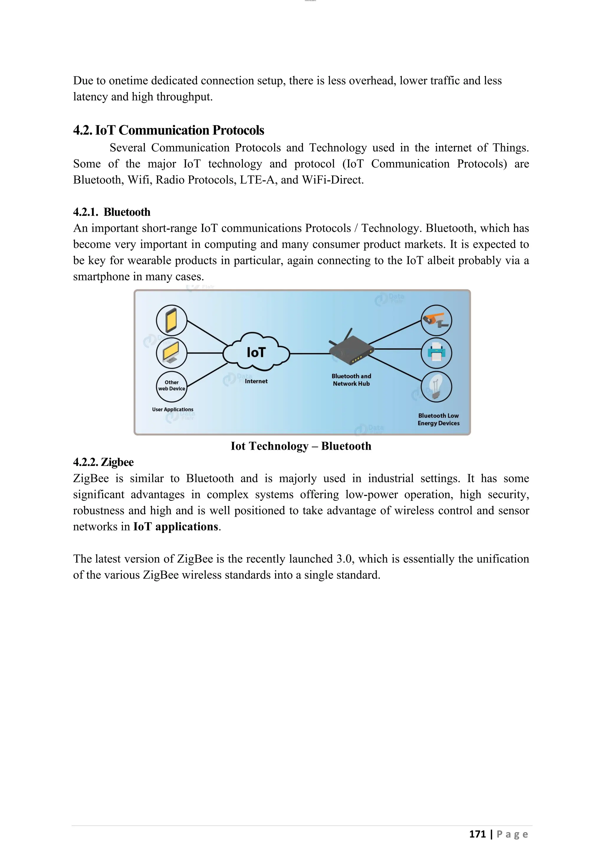 lOMoAR cPSD|26885763
171 | P a g e
Due to onetime dedicated connection setup, there is less overhead, lower traffic and less
latency and high throughput.
4.2. IoT Communication Protocols
Several Communication Protocols and Technology used in the internet of Things.
Some of the major IoT technology and protocol (IoT Communication Protocols) are
Bluetooth, Wifi, Radio Protocols, LTE-A, and WiFi-Direct.
4.2.1. Bluetooth
An important short-range IoT communications Protocols / Technology. Bluetooth, which has
become very important in computing and many consumer product markets. It is expected to
be key for wearable products in particular, again connecting to the IoT albeit probably via a
smartphone in many cases.
Iot Technology – Bluetooth
4.2.2. Zigbee
ZigBee is similar to Bluetooth and is majorly used in industrial settings. It has some
significant advantages in complex systems offering low-power operation, high security,
robustness and high and is well positioned to take advantage of wireless control and sensor
networks in IoT applications.
The latest version of ZigBee is the recently launched 3.0, which is essentially the unification
of the various ZigBee wireless standards into a single standard.
 