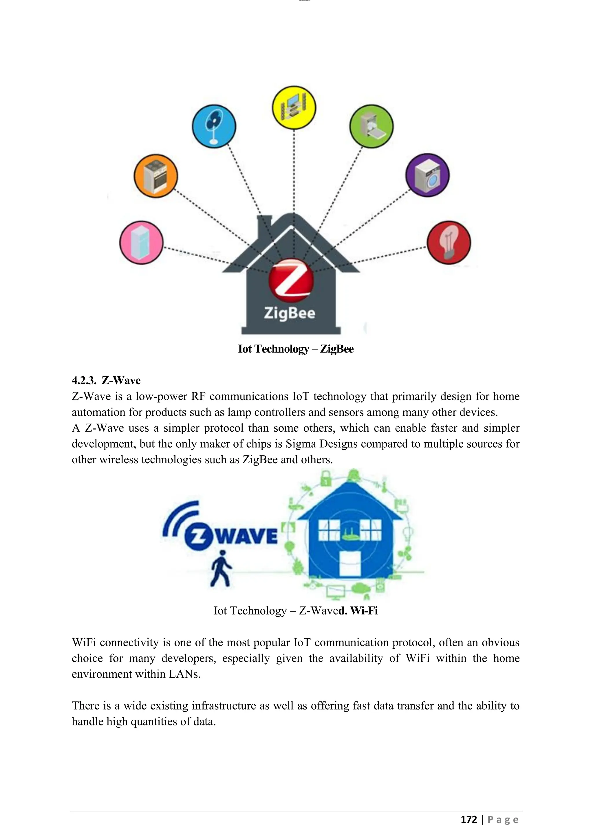 lOMoAR cPSD|26885763
172 | P a g e
Iot Technology – ZigBee
4.2.3. Z-Wave
Z-Wave is a low-power RF communications IoT technology that primarily design for home
automation for products such as lamp controllers and sensors among many other devices.
A Z-Wave uses a simpler protocol than some others, which can enable faster and simpler
development, but the only maker of chips is Sigma Designs compared to multiple sources for
other wireless technologies such as ZigBee and others.
Iot Technology – Z-Waved. Wi-Fi
WiFi connectivity is one of the most popular IoT communication protocol, often an obvious
choice for many developers, especially given the availability of WiFi within the home
environment within LANs.
There is a wide existing infrastructure as well as offering fast data transfer and the ability to
handle high quantities of data.
 