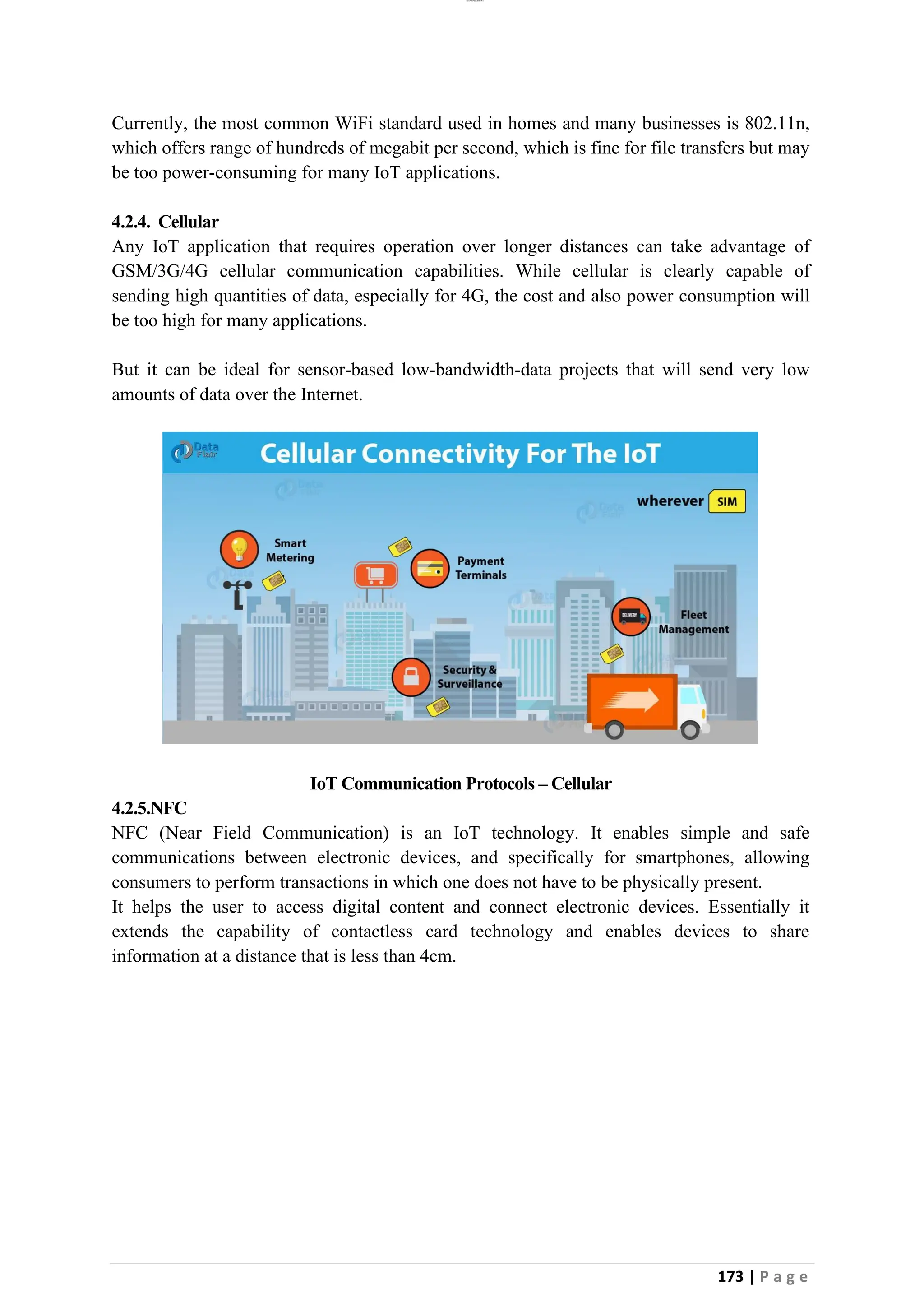 lOMoAR cPSD|26885763
173 | P a g e
Currently, the most common WiFi standard used in homes and many businesses is 802.11n,
which offers range of hundreds of megabit per second, which is fine for file transfers but may
be too power-consuming for many IoT applications.
4.2.4. Cellular
Any IoT application that requires operation over longer distances can take advantage of
GSM/3G/4G cellular communication capabilities. While cellular is clearly capable of
sending high quantities of data, especially for 4G, the cost and also power consumption will
be too high for many applications.
But it can be ideal for sensor-based low-bandwidth-data projects that will send very low
amounts of data over the Internet.
IoT Communication Protocols – Cellular
4.2.5.NFC
NFC (Near Field Communication) is an IoT technology. It enables simple and safe
communications between electronic devices, and specifically for smartphones, allowing
consumers to perform transactions in which one does not have to be physically present.
It helps the user to access digital content and connect electronic devices. Essentially it
extends the capability of contactless card technology and enables devices to share
information at a distance that is less than 4cm.
 