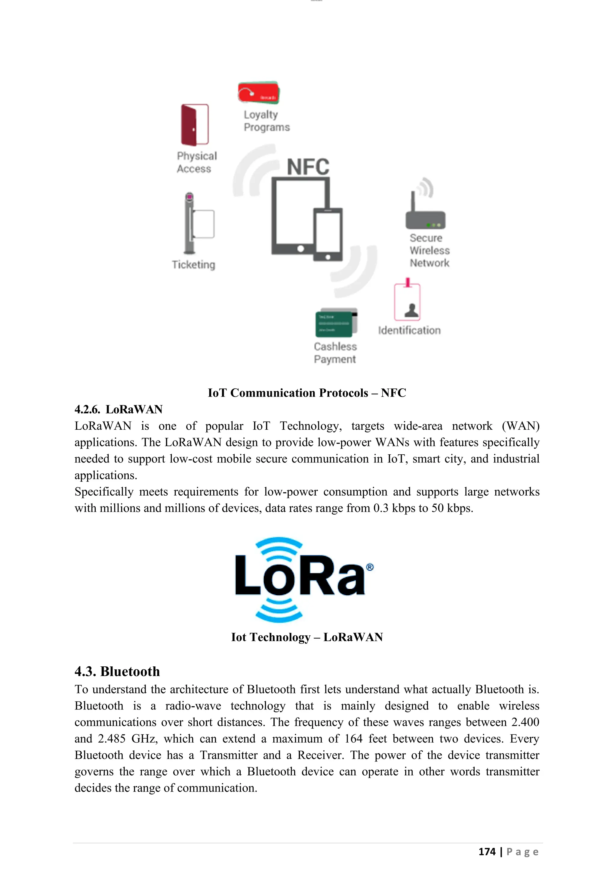 lOMoAR cPSD|26885763
174 | P a g e
IoT Communication Protocols – NFC
4.2.6. LoRaWAN
LoRaWAN is one of popular IoT Technology, targets wide-area network (WAN)
applications. The LoRaWAN design to provide low-power WANs with features specifically
needed to support low-cost mobile secure communication in IoT, smart city, and industrial
applications.
Specifically meets requirements for low-power consumption and supports large networks
with millions and millions of devices, data rates range from 0.3 kbps to 50 kbps.
Iot Technology – LoRaWAN
4.3. Bluetooth
To understand the architecture of Bluetooth first lets understand what actually Bluetooth is.
Bluetooth is a radio-wave technology that is mainly designed to enable wireless
communications over short distances. The frequency of these waves ranges between 2.400
and 2.485 GHz, which can extend a maximum of 164 feet between two devices. Every
Bluetooth device has a Transmitter and a Receiver. The power of the device transmitter
governs the range over which a Bluetooth device can operate in other words transmitter
decides the range of communication.
 