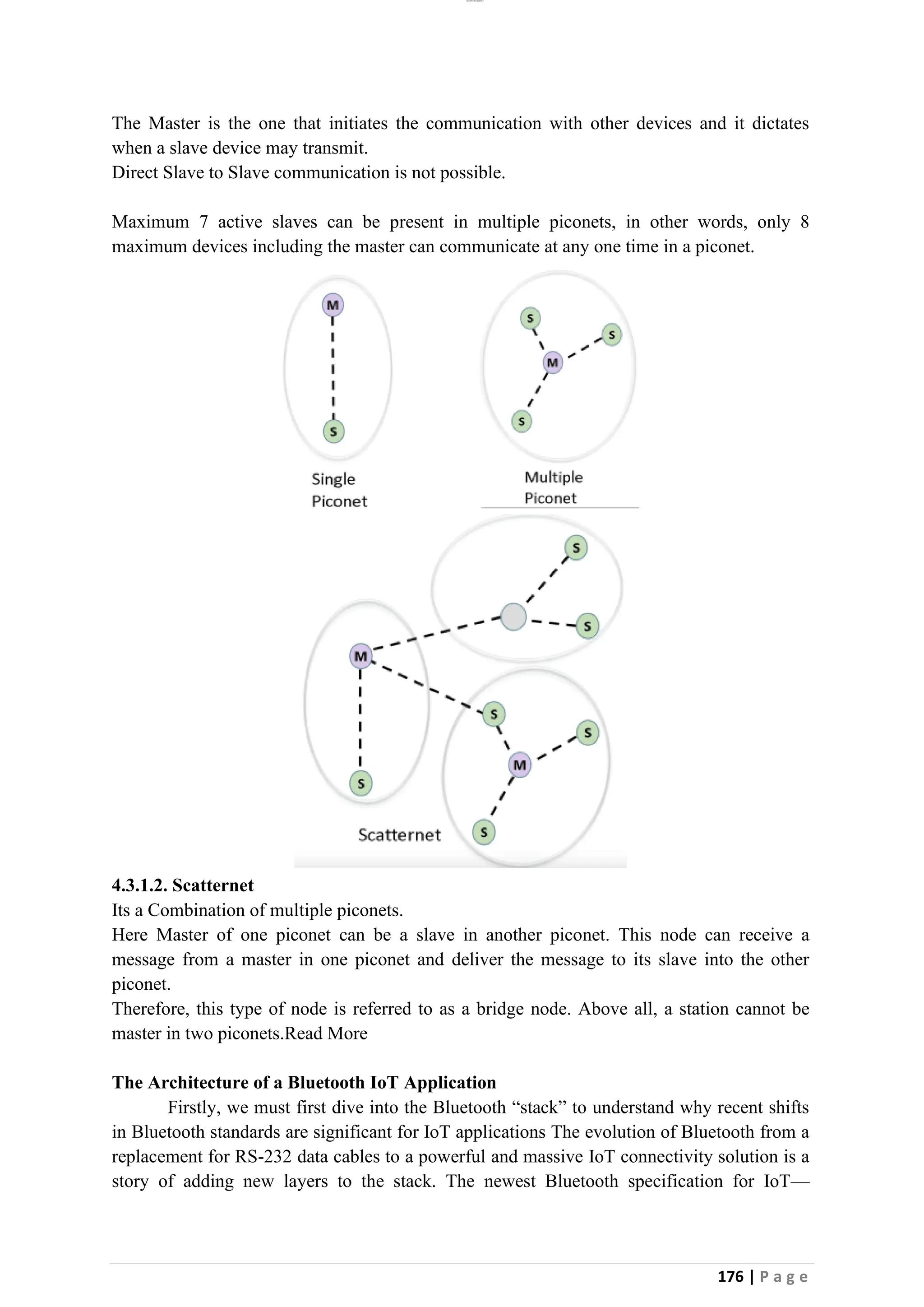 lOMoAR cPSD|26885763
176 | P a g e
The Master is the one that initiates the communication with other devices and it dictates
when a slave device may transmit.
Direct Slave to Slave communication is not possible.
Maximum 7 active slaves can be present in multiple piconets, in other words, only 8
maximum devices including the master can communicate at any one time in a piconet.
4.3.1.2. Scatternet
Its a Combination of multiple piconets.
Here Master of one piconet can be a slave in another piconet. This node can receive a
message from a master in one piconet and deliver the message to its slave into the other
piconet.
Therefore, this type of node is referred to as a bridge node. Above all, a station cannot be
master in two piconets.Read More
The Architecture of a Bluetooth IoT Application
Firstly, we must first dive into the Bluetooth “stack” to understand why recent shifts
in Bluetooth standards are significant for IoT applications The evolution of Bluetooth from a
replacement for RS-232 data cables to a powerful and massive IoT connectivity solution is a
story of adding new layers to the stack. The newest Bluetooth specification for IoT—
 