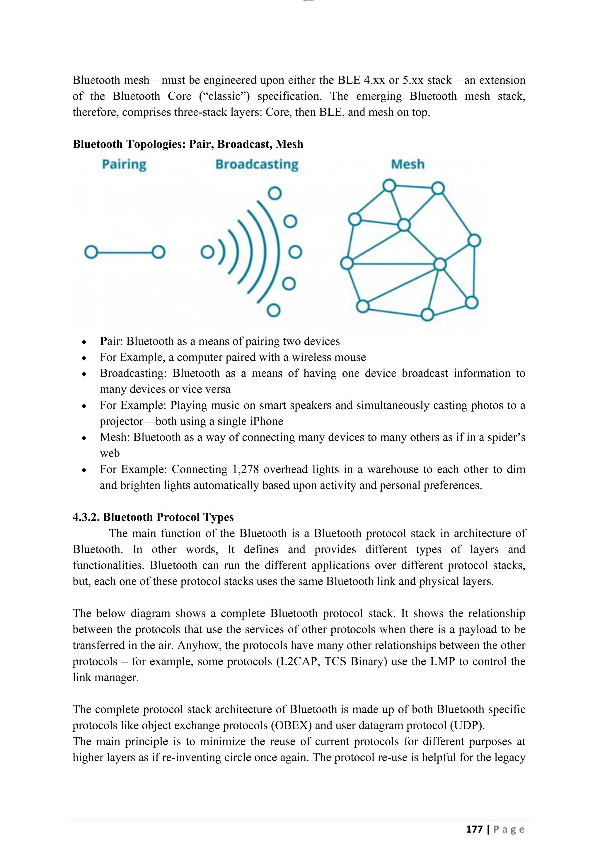lOMoAR cPSD|26885763
177 | P a g e
Bluetooth mesh—must be engineered upon either the BLE 4.xx or 5.xx stack—an extension
of the Bluetooth Core (“classic”) specification. The emerging Bluetooth mesh stack,
therefore, comprises three-stack layers: Core, then BLE, and mesh on top.
Bluetooth Topologies: Pair, Broadcast, Mesh
• Pair: Bluetooth as a means of pairing two devices
• For Example, a computer paired with a wireless mouse
• Broadcasting: Bluetooth as a means of having one device broadcast information to
many devices or vice versa
• For Example: Playing music on smart speakers and simultaneously casting photos to a
projector—both using a single iPhone
• Mesh: Bluetooth as a way of connecting many devices to many others as if in a spider’s
web
• For Example: Connecting 1,278 overhead lights in a warehouse to each other to dim
and brighten lights automatically based upon activity and personal preferences.
4.3.2. Bluetooth Protocol Types
The main function of the Bluetooth is a Bluetooth protocol stack in architecture of
Bluetooth. In other words, It defines and provides different types of layers and
functionalities. Bluetooth can run the different applications over different protocol stacks,
but, each one of these protocol stacks uses the same Bluetooth link and physical layers.
The below diagram shows a complete Bluetooth protocol stack. It shows the relationship
between the protocols that use the services of other protocols when there is a payload to be
transferred in the air. Anyhow, the protocols have many other relationships between the other
protocols – for example, some protocols (L2CAP, TCS Binary) use the LMP to control the
link manager.
The complete protocol stack architecture of Bluetooth is made up of both Bluetooth specific
protocols like object exchange protocols (OBEX) and user datagram protocol (UDP).
The main principle is to minimize the reuse of current protocols for different purposes at
higher layers as if re-inventing circle once again. The protocol re-use is helpful for the legacy
 