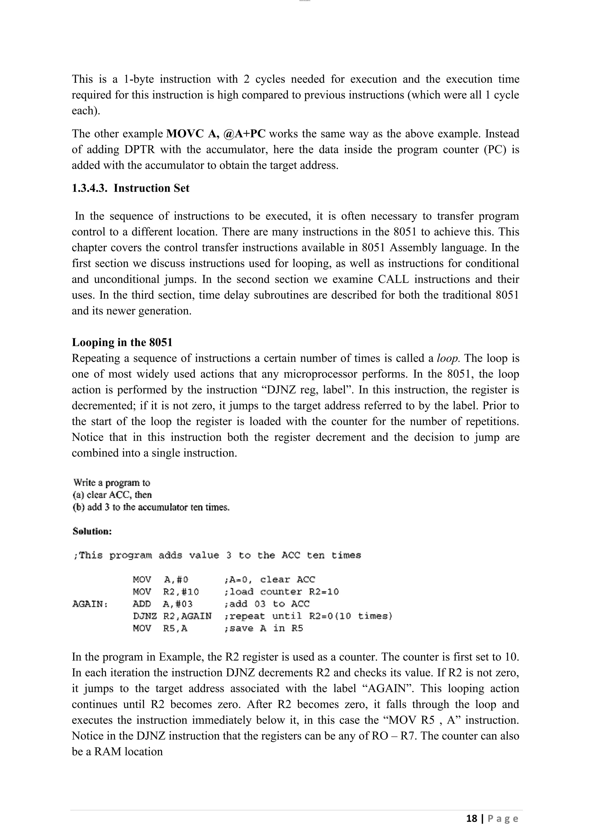 lOMoAR cPSD|26885763
18 | P a g e
This is a 1-byte instruction with 2 cycles needed for execution and the execution time
required for this instruction is high compared to previous instructions (which were all 1 cycle
each).
The other example MOVC A, @A+PC works the same way as the above example. Instead
of adding DPTR with the accumulator, here the data inside the program counter (PC) is
added with the accumulator to obtain the target address.
1.3.4.3. Instruction Set
In the sequence of instructions to be executed, it is often necessary to transfer program
control to a different location. There are many instructions in the 8051 to achieve this. This
chapter covers the control transfer instructions available in 8051 Assembly language. In the
first section we discuss instructions used for looping, as well as instructions for conditional
and unconditional jumps. In the second section we examine CALL instructions and their
uses. In the third section, time delay subroutines are described for both the traditional 8051
and its newer generation.
Looping in the 8051
Repeating a sequence of instructions a certain number of times is called a loop. The loop is
one of most widely used actions that any microprocessor performs. In the 8051, the loop
action is performed by the instruction “DJNZ reg, label”. In this instruction, the register is
decremented; if it is not zero, it jumps to the target address referred to by the label. Prior to
the start of the loop the register is loaded with the counter for the number of repetitions.
Notice that in this instruction both the register decrement and the decision to jump are
combined into a single instruction.
In the program in Example, the R2 register is used as a counter. The counter is first set to 10.
In each iteration the instruction DJNZ decrements R2 and checks its value. If R2 is not zero,
it jumps to the target address associated with the label “AGAIN”. This looping action
continues until R2 becomes zero. After R2 becomes zero, it falls through the loop and
executes the instruction immediately below it, in this case the “MOV R5 , A” instruction.
Notice in the DJNZ instruction that the registers can be any of RO – R7. The counter can also
be a RAM location
 