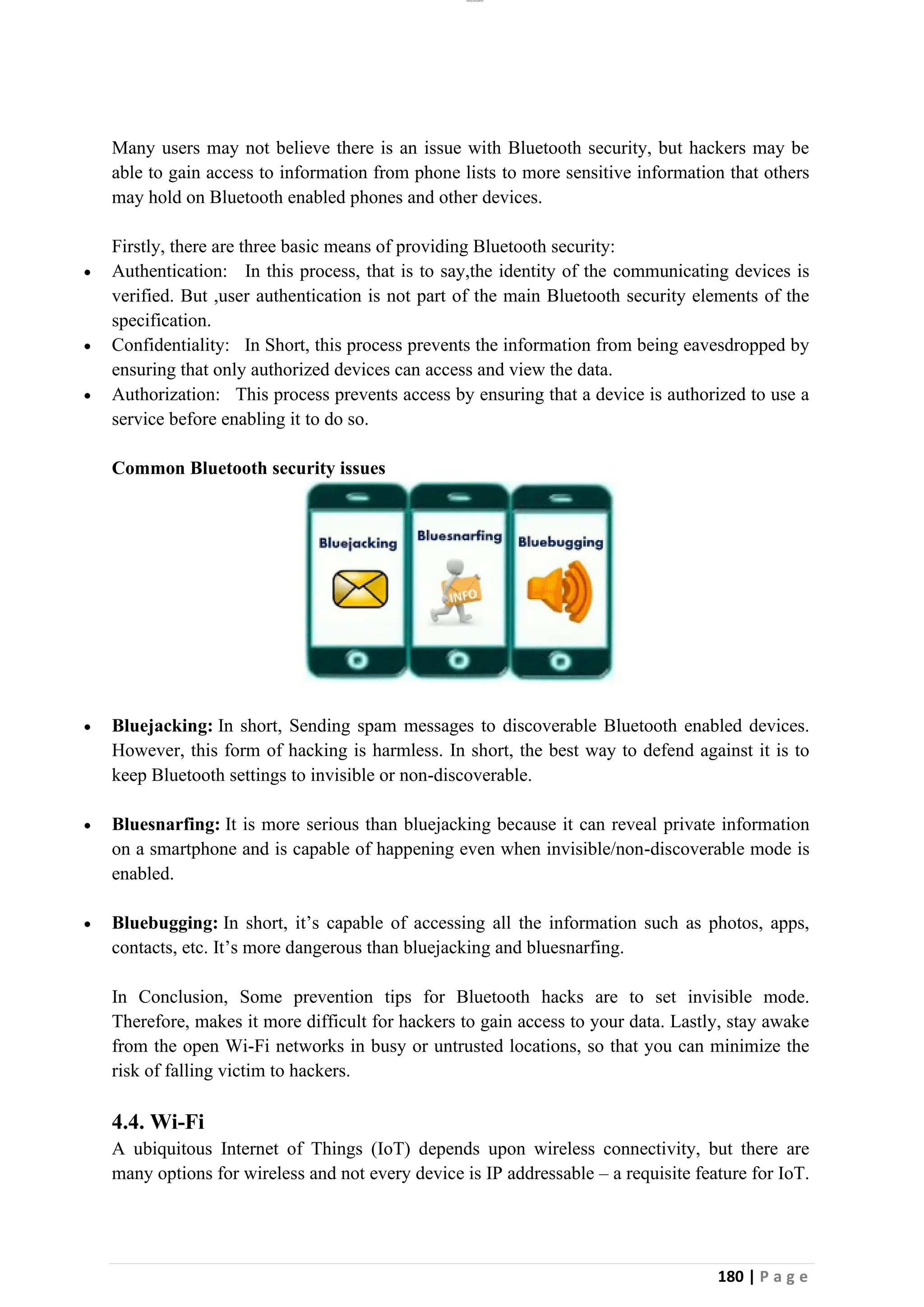 lOMoAR cPSD|26885763
180 | P a g e
Many users may not believe there is an issue with Bluetooth security, but hackers may be
able to gain access to information from phone lists to more sensitive information that others
may hold on Bluetooth enabled phones and other devices.
Firstly, there are three basic means of providing Bluetooth security:
• Authentication: In this process, that is to say,the identity of the communicating devices is
verified. But ,user authentication is not part of the main Bluetooth security elements of the
specification.
• Confidentiality: In Short, this process prevents the information from being eavesdropped by
ensuring that only authorized devices can access and view the data.
• Authorization: This process prevents access by ensuring that a device is authorized to use a
service before enabling it to do so.
Common Bluetooth security issues
• Bluejacking: In short, Sending spam messages to discoverable Bluetooth enabled devices.
However, this form of hacking is harmless. In short, the best way to defend against it is to
keep Bluetooth settings to invisible or non-discoverable.
• Bluesnarfing: It is more serious than bluejacking because it can reveal private information
on a smartphone and is capable of happening even when invisible/non-discoverable mode is
enabled.
• Bluebugging: In short, it’s capable of accessing all the information such as photos, apps,
contacts, etc. It’s more dangerous than bluejacking and bluesnarfing.
In Conclusion, Some prevention tips for Bluetooth hacks are to set invisible mode.
Therefore, makes it more difficult for hackers to gain access to your data. Lastly, stay awake
from the open Wi-Fi networks in busy or untrusted locations, so that you can minimize the
risk of falling victim to hackers.
4.4. Wi-Fi
A ubiquitous Internet of Things (IoT) depends upon wireless connectivity, but there are
many options for wireless and not every device is IP addressable – a requisite feature for IoT.
 