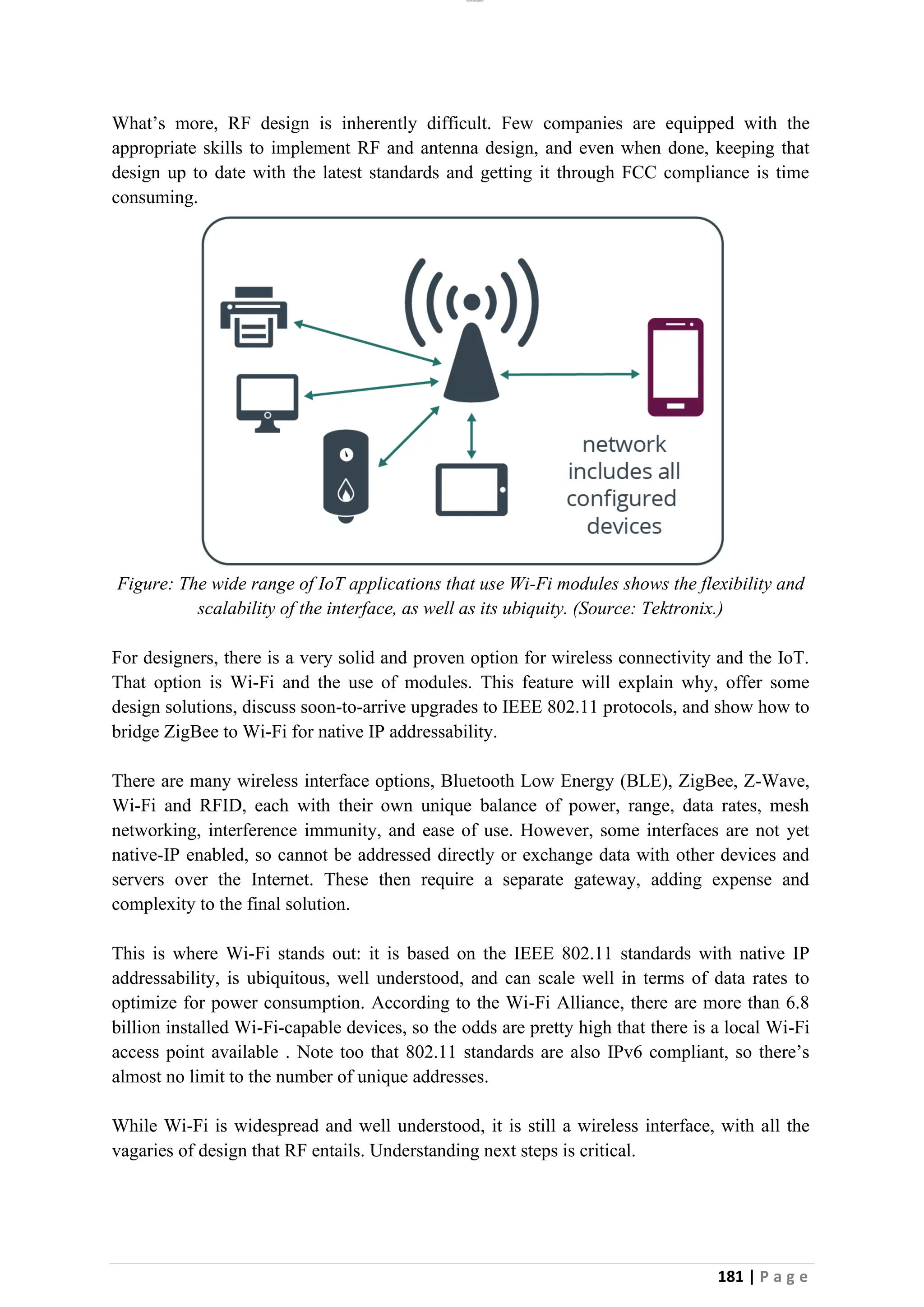 lOMoAR cPSD|26885763
181 | P a g e
What’s more, RF design is inherently difficult. Few companies are equipped with the
appropriate skills to implement RF and antenna design, and even when done, keeping that
design up to date with the latest standards and getting it through FCC compliance is time
consuming.
Figure: The wide range of IoT applications that use Wi-Fi modules shows the flexibility and
scalability of the interface, as well as its ubiquity. (Source: Tektronix.)
For designers, there is a very solid and proven option for wireless connectivity and the IoT.
That option is Wi-Fi and the use of modules. This feature will explain why, offer some
design solutions, discuss soon-to-arrive upgrades to IEEE 802.11 protocols, and show how to
bridge ZigBee to Wi-Fi for native IP addressability.
There are many wireless interface options, Bluetooth Low Energy (BLE), ZigBee, Z-Wave,
Wi-Fi and RFID, each with their own unique balance of power, range, data rates, mesh
networking, interference immunity, and ease of use. However, some interfaces are not yet
native-IP enabled, so cannot be addressed directly or exchange data with other devices and
servers over the Internet. These then require a separate gateway, adding expense and
complexity to the final solution.
This is where Wi-Fi stands out: it is based on the IEEE 802.11 standards with native IP
addressability, is ubiquitous, well understood, and can scale well in terms of data rates to
optimize for power consumption. According to the Wi-Fi Alliance, there are more than 6.8
billion installed Wi-Fi-capable devices, so the odds are pretty high that there is a local Wi-Fi
access point available . Note too that 802.11 standards are also IPv6 compliant, so there’s
almost no limit to the number of unique addresses.
While Wi-Fi is widespread and well understood, it is still a wireless interface, with all the
vagaries of design that RF entails. Understanding next steps is critical.
 