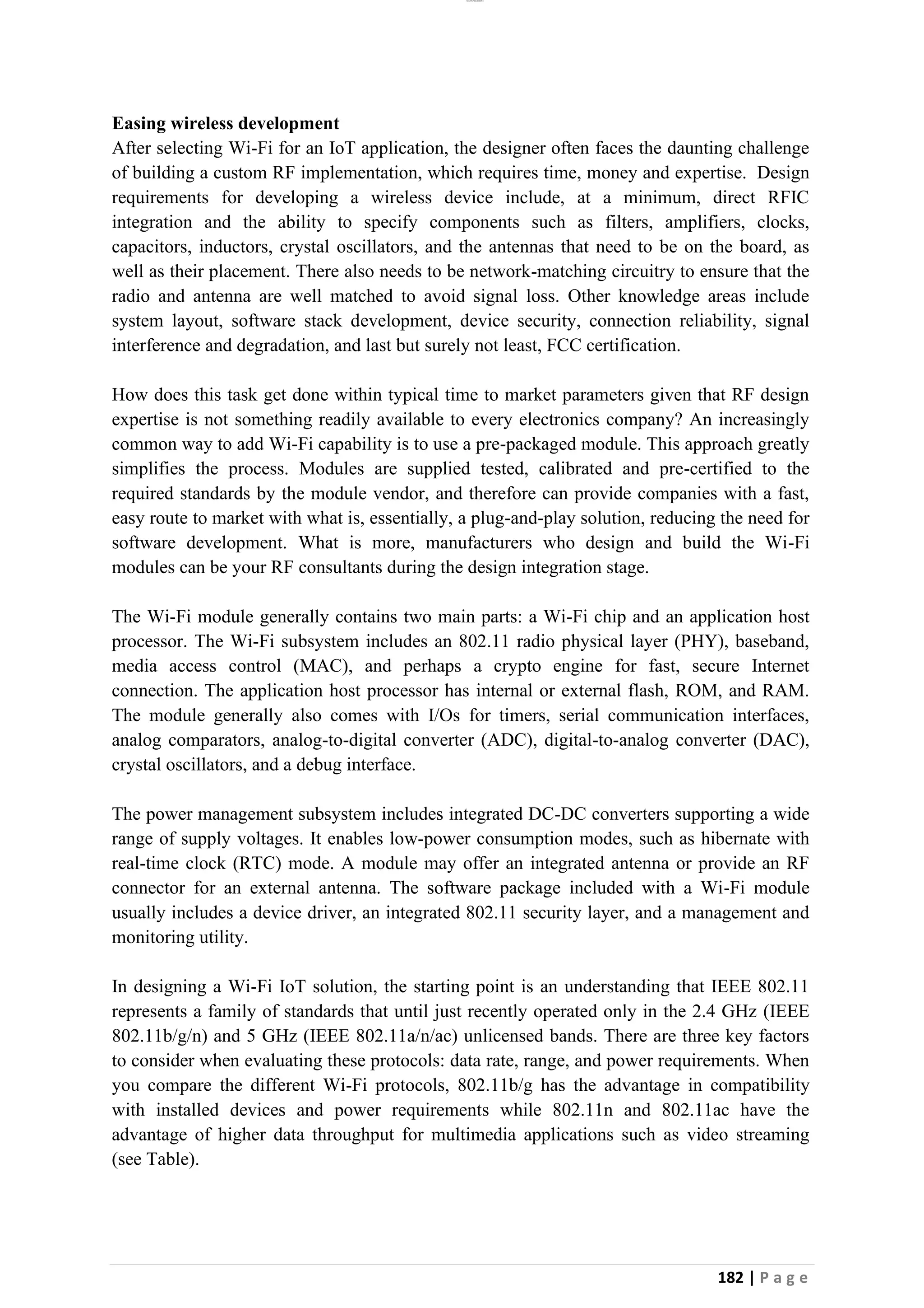 lOMoAR cPSD|26885763
182 | P a g e
Easing wireless development
After selecting Wi-Fi for an IoT application, the designer often faces the daunting challenge
of building a custom RF implementation, which requires time, money and expertise. Design
requirements for developing a wireless device include, at a minimum, direct RFIC
integration and the ability to specify components such as filters, amplifiers, clocks,
capacitors, inductors, crystal oscillators, and the antennas that need to be on the board, as
well as their placement. There also needs to be network-matching circuitry to ensure that the
radio and antenna are well matched to avoid signal loss. Other knowledge areas include
system layout, software stack development, device security, connection reliability, signal
interference and degradation, and last but surely not least, FCC certification.
How does this task get done within typical time to market parameters given that RF design
expertise is not something readily available to every electronics company? An increasingly
common way to add Wi-Fi capability is to use a pre-packaged module. This approach greatly
simplifies the process. Modules are supplied tested, calibrated and pre-certified to the
required standards by the module vendor, and therefore can provide companies with a fast,
easy route to market with what is, essentially, a plug-and-play solution, reducing the need for
software development. What is more, manufacturers who design and build the Wi-Fi
modules can be your RF consultants during the design integration stage.
The Wi-Fi module generally contains two main parts: a Wi-Fi chip and an application host
processor. The Wi-Fi subsystem includes an 802.11 radio physical layer (PHY), baseband,
media access control (MAC), and perhaps a crypto engine for fast, secure Internet
connection. The application host processor has internal or external flash, ROM, and RAM.
The module generally also comes with I/Os for timers, serial communication interfaces,
analog comparators, analog-to-digital converter (ADC), digital-to-analog converter (DAC),
crystal oscillators, and a debug interface.
The power management subsystem includes integrated DC-DC converters supporting a wide
range of supply voltages. It enables low-power consumption modes, such as hibernate with
real-time clock (RTC) mode. A module may offer an integrated antenna or provide an RF
connector for an external antenna. The software package included with a Wi-Fi module
usually includes a device driver, an integrated 802.11 security layer, and a management and
monitoring utility.
In designing a Wi-Fi IoT solution, the starting point is an understanding that IEEE 802.11
represents a family of standards that until just recently operated only in the 2.4 GHz (IEEE
802.11b/g/n) and 5 GHz (IEEE 802.11a/n/ac) unlicensed bands. There are three key factors
to consider when evaluating these protocols: data rate, range, and power requirements. When
you compare the different Wi-Fi protocols, 802.11b/g has the advantage in compatibility
with installed devices and power requirements while 802.11n and 802.11ac have the
advantage of higher data throughput for multimedia applications such as video streaming
(see Table).
 