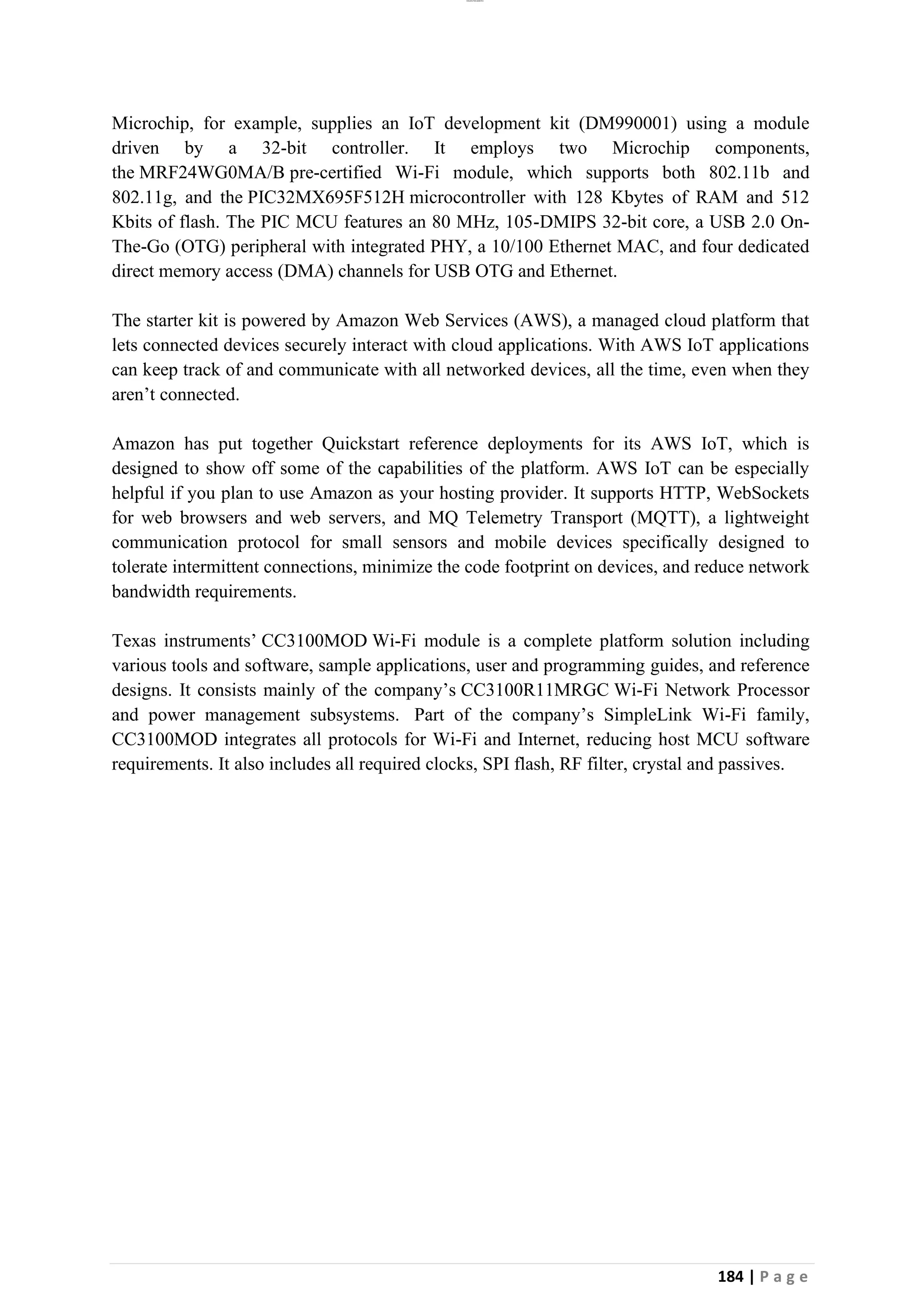 lOMoAR cPSD|26885763
184 | P a g e
Microchip, for example, supplies an IoT development kit (DM990001) using a module
driven by a 32-bit controller. It employs two Microchip components,
the MRF24WG0MA/B pre-certified Wi-Fi module, which supports both 802.11b and
802.11g, and the PIC32MX695F512H microcontroller with 128 Kbytes of RAM and 512
Kbits of flash. The PIC MCU features an 80 MHz, 105-DMIPS 32-bit core, a USB 2.0 On-
The-Go (OTG) peripheral with integrated PHY, a 10/100 Ethernet MAC, and four dedicated
direct memory access (DMA) channels for USB OTG and Ethernet.
The starter kit is powered by Amazon Web Services (AWS), a managed cloud platform that
lets connected devices securely interact with cloud applications. With AWS IoT applications
can keep track of and communicate with all networked devices, all the time, even when they
aren’t connected.
Amazon has put together Quickstart reference deployments for its AWS IoT, which is
designed to show off some of the capabilities of the platform. AWS IoT can be especially
helpful if you plan to use Amazon as your hosting provider. It supports HTTP, WebSockets
for web browsers and web servers, and MQ Telemetry Transport (MQTT), a lightweight
communication protocol for small sensors and mobile devices specifically designed to
tolerate intermittent connections, minimize the code footprint on devices, and reduce network
bandwidth requirements.
Texas instruments’ CC3100MOD Wi-Fi module is a complete platform solution including
various tools and software, sample applications, user and programming guides, and reference
designs. It consists mainly of the company’s CC3100R11MRGC Wi-Fi Network Processor
and power management subsystems. Part of the company’s SimpleLink Wi-Fi family,
CC3100MOD integrates all protocols for Wi-Fi and Internet, reducing host MCU software
requirements. It also includes all required clocks, SPI flash, RF filter, crystal and passives.
 