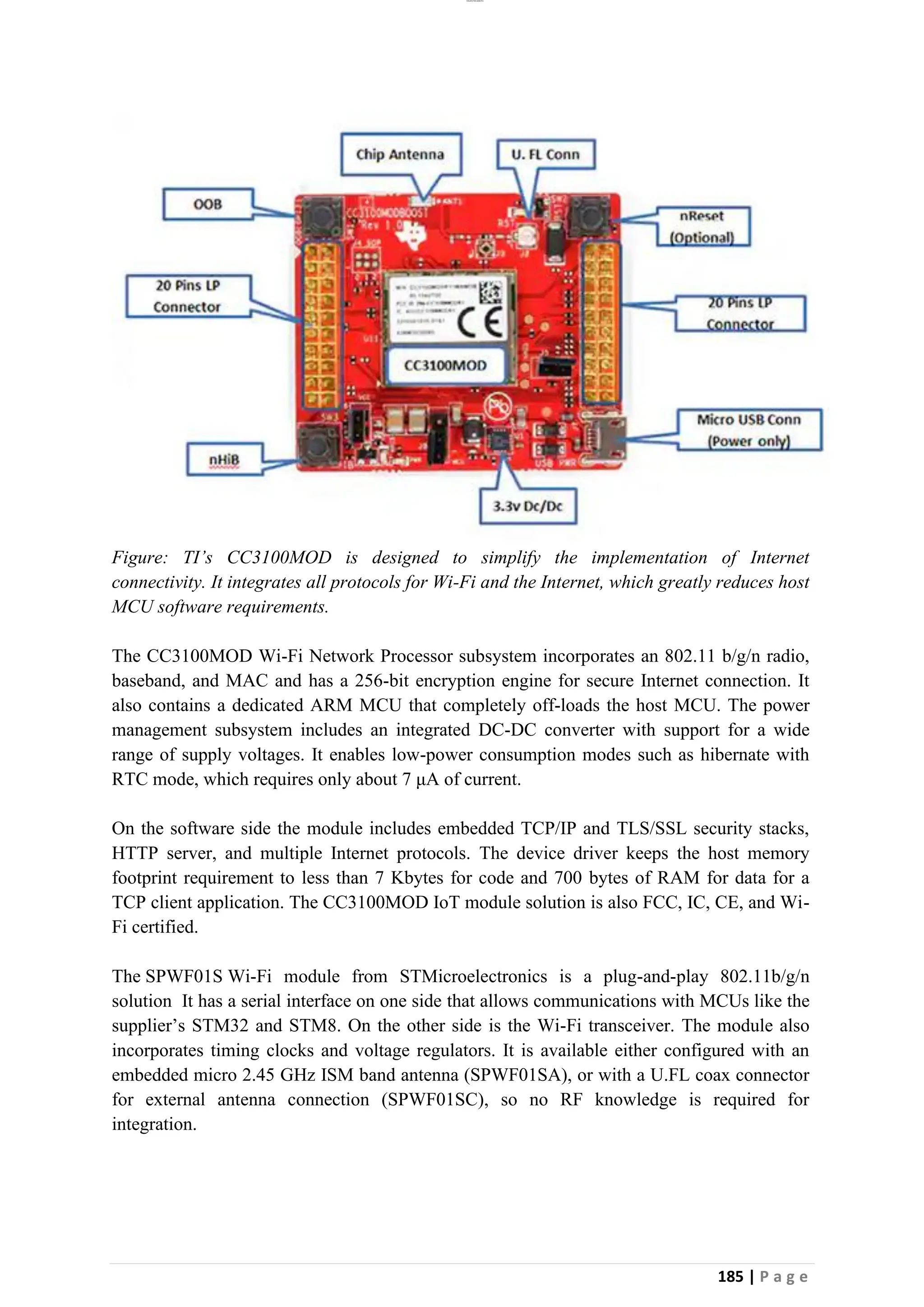 lOMoAR cPSD|26885763
185 | P a g e
Figure: TI’s CC3100MOD is designed to simplify the implementation of Internet
connectivity. It integrates all protocols for Wi-Fi and the Internet, which greatly reduces host
MCU software requirements.
The CC3100MOD Wi-Fi Network Processor subsystem incorporates an 802.11 b/g/n radio,
baseband, and MAC and has a 256-bit encryption engine for secure Internet connection. It
also contains a dedicated ARM MCU that completely off-loads the host MCU. The power
management subsystem includes an integrated DC-DC converter with support for a wide
range of supply voltages. It enables low-power consumption modes such as hibernate with
RTC mode, which requires only about 7 μA of current.
On the software side the module includes embedded TCP/IP and TLS/SSL security stacks,
HTTP server, and multiple Internet protocols. The device driver keeps the host memory
footprint requirement to less than 7 Kbytes for code and 700 bytes of RAM for data for a
TCP client application. The CC3100MOD IoT module solution is also FCC, IC, CE, and Wi-
Fi certified.
The SPWF01S Wi-Fi module from STMicroelectronics is a plug-and-play 802.11b/g/n
solution It has a serial interface on one side that allows communications with MCUs like the
supplier’s STM32 and STM8. On the other side is the Wi-Fi transceiver. The module also
incorporates timing clocks and voltage regulators. It is available either configured with an
embedded micro 2.45 GHz ISM band antenna (SPWF01SA), or with a U.FL coax connector
for external antenna connection (SPWF01SC), so no RF knowledge is required for
integration.
 
