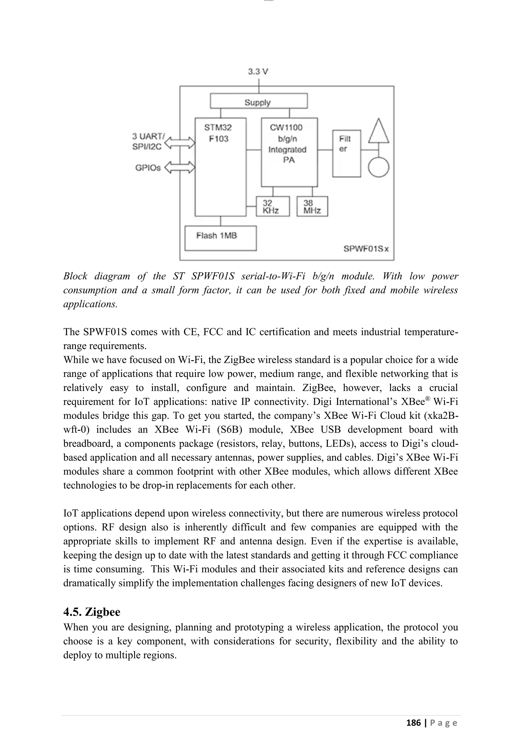 lOMoAR cPSD|26885763
186 | P a g e
Block diagram of the ST SPWF01S serial-to-Wi-Fi b/g/n module. With low power
consumption and a small form factor, it can be used for both fixed and mobile wireless
applications.
The SPWF01S comes with CE, FCC and IC certification and meets industrial temperature-
range requirements.
While we have focused on Wi-Fi, the ZigBee wireless standard is a popular choice for a wide
range of applications that require low power, medium range, and flexible networking that is
relatively easy to install, configure and maintain. ZigBee, however, lacks a crucial
requirement for IoT applications: native IP connectivity. Digi International’s XBee®
Wi-Fi
modules bridge this gap. To get you started, the company’s XBee Wi-Fi Cloud kit (xka2B-
wft-0) includes an XBee Wi-Fi (S6B) module, XBee USB development board with
breadboard, a components package (resistors, relay, buttons, LEDs), access to Digi’s cloud-
based application and all necessary antennas, power supplies, and cables. Digi’s XBee Wi-Fi
modules share a common footprint with other XBee modules, which allows different XBee
technologies to be drop-in replacements for each other.
IoT applications depend upon wireless connectivity, but there are numerous wireless protocol
options. RF design also is inherently difficult and few companies are equipped with the
appropriate skills to implement RF and antenna design. Even if the expertise is available,
keeping the design up to date with the latest standards and getting it through FCC compliance
is time consuming. This Wi-Fi modules and their associated kits and reference designs can
dramatically simplify the implementation challenges facing designers of new IoT devices.
4.5. Zigbee
When you are designing, planning and prototyping a wireless application, the protocol you
choose is a key component, with considerations for security, flexibility and the ability to
deploy to multiple regions.
 