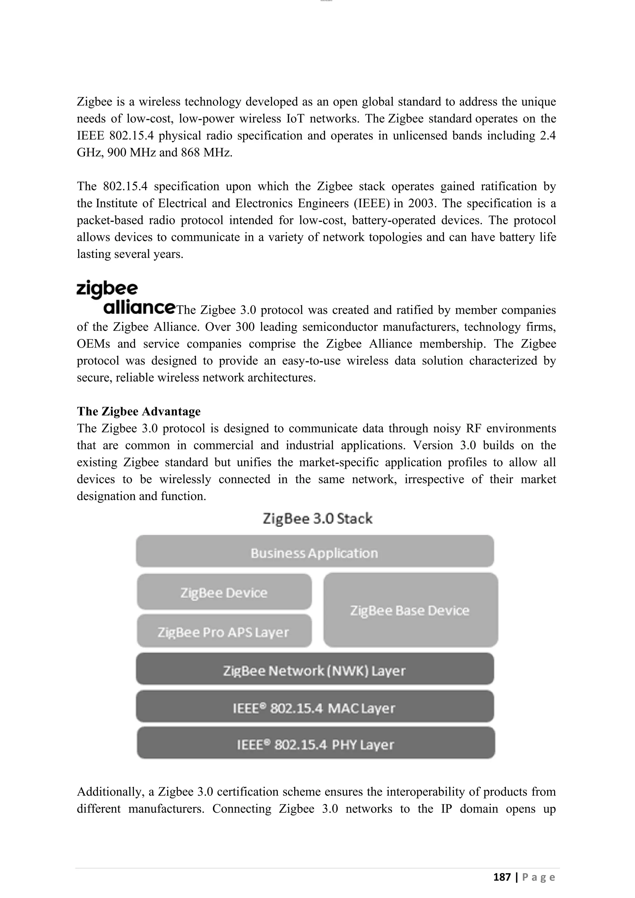 lOMoAR cPSD|26885763
187 | P a g e
Zigbee is a wireless technology developed as an open global standard to address the unique
needs of low-cost, low-power wireless IoT networks. The Zigbee standard operates on the
IEEE 802.15.4 physical radio specification and operates in unlicensed bands including 2.4
GHz, 900 MHz and 868 MHz.
The 802.15.4 specification upon which the Zigbee stack operates gained ratification by
the Institute of Electrical and Electronics Engineers (IEEE) in 2003. The specification is a
packet-based radio protocol intended for low-cost, battery-operated devices. The protocol
allows devices to communicate in a variety of network topologies and can have battery life
lasting several years.
The Zigbee 3.0 protocol was created and ratified by member companies
of the Zigbee Alliance. Over 300 leading semiconductor manufacturers, technology firms,
OEMs and service companies comprise the Zigbee Alliance membership. The Zigbee
protocol was designed to provide an easy-to-use wireless data solution characterized by
secure, reliable wireless network architectures.
The Zigbee Advantage
The Zigbee 3.0 protocol is designed to communicate data through noisy RF environments
that are common in commercial and industrial applications. Version 3.0 builds on the
existing Zigbee standard but unifies the market-specific application profiles to allow all
devices to be wirelessly connected in the same network, irrespective of their market
designation and function.
Additionally, a Zigbee 3.0 certification scheme ensures the interoperability of products from
different manufacturers. Connecting Zigbee 3.0 networks to the IP domain opens up
 