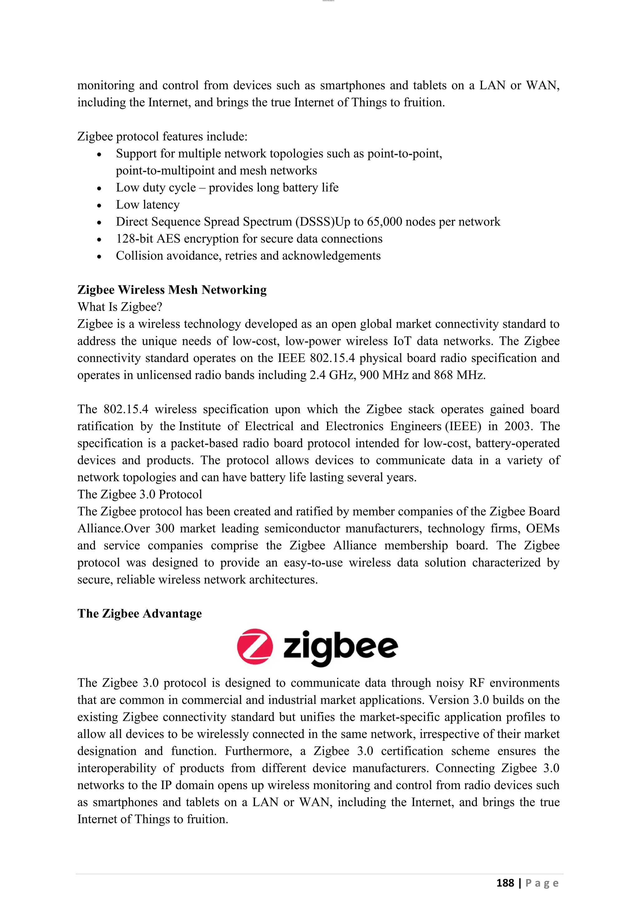 lOMoAR cPSD|26885763
188 | P a g e
monitoring and control from devices such as smartphones and tablets on a LAN or WAN,
including the Internet, and brings the true Internet of Things to fruition.
Zigbee protocol features include:
• Support for multiple network topologies such as point-to-point,
point-to-multipoint and mesh networks
• Low duty cycle – provides long battery life
• Low latency
• Direct Sequence Spread Spectrum (DSSS)Up to 65,000 nodes per network
• 128-bit AES encryption for secure data connections
• Collision avoidance, retries and acknowledgements
Zigbee Wireless Mesh Networking
What Is Zigbee?
Zigbee is a wireless technology developed as an open global market connectivity standard to
address the unique needs of low-cost, low-power wireless IoT data networks. The Zigbee
connectivity standard operates on the IEEE 802.15.4 physical board radio specification and
operates in unlicensed radio bands including 2.4 GHz, 900 MHz and 868 MHz.
The 802.15.4 wireless specification upon which the Zigbee stack operates gained board
ratification by the Institute of Electrical and Electronics Engineers (IEEE) in 2003. The
specification is a packet-based radio board protocol intended for low-cost, battery-operated
devices and products. The protocol allows devices to communicate data in a variety of
network topologies and can have battery life lasting several years.
The Zigbee 3.0 Protocol
The Zigbee protocol has been created and ratified by member companies of the Zigbee Board
Alliance.Over 300 market leading semiconductor manufacturers, technology firms, OEMs
and service companies comprise the Zigbee Alliance membership board. The Zigbee
protocol was designed to provide an easy-to-use wireless data solution characterized by
secure, reliable wireless network architectures.
The Zigbee Advantage
The Zigbee 3.0 protocol is designed to communicate data through noisy RF environments
that are common in commercial and industrial market applications. Version 3.0 builds on the
existing Zigbee connectivity standard but unifies the market-specific application profiles to
allow all devices to be wirelessly connected in the same network, irrespective of their market
designation and function. Furthermore, a Zigbee 3.0 certification scheme ensures the
interoperability of products from different device manufacturers. Connecting Zigbee 3.0
networks to the IP domain opens up wireless monitoring and control from radio devices such
as smartphones and tablets on a LAN or WAN, including the Internet, and brings the true
Internet of Things to fruition.
 