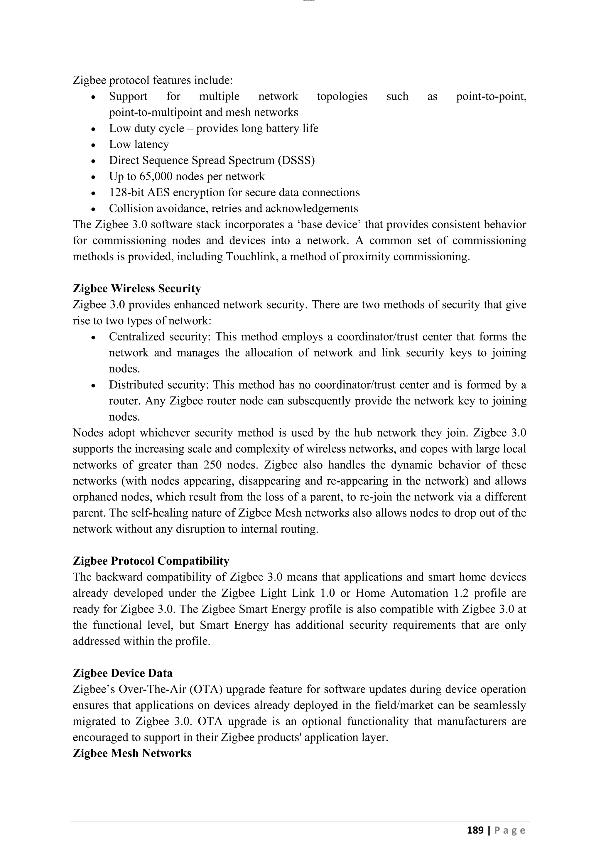 lOMoAR cPSD|26885763
189 | P a g e
Zigbee protocol features include:
• Support for multiple network topologies such as point-to-point,
point-to-multipoint and mesh networks
• Low duty cycle – provides long battery life
• Low latency
• Direct Sequence Spread Spectrum (DSSS)
• Up to 65,000 nodes per network
• 128-bit AES encryption for secure data connections
• Collision avoidance, retries and acknowledgements
The Zigbee 3.0 software stack incorporates a ‘base device’ that provides consistent behavior
for commissioning nodes and devices into a network. A common set of commissioning
methods is provided, including Touchlink, a method of proximity commissioning.
Zigbee Wireless Security
Zigbee 3.0 provides enhanced network security. There are two methods of security that give
rise to two types of network:
• Centralized security: This method employs a coordinator/trust center that forms the
network and manages the allocation of network and link security keys to joining
nodes.
• Distributed security: This method has no coordinator/trust center and is formed by a
router. Any Zigbee router node can subsequently provide the network key to joining
nodes.
Nodes adopt whichever security method is used by the hub network they join. Zigbee 3.0
supports the increasing scale and complexity of wireless networks, and copes with large local
networks of greater than 250 nodes. Zigbee also handles the dynamic behavior of these
networks (with nodes appearing, disappearing and re-appearing in the network) and allows
orphaned nodes, which result from the loss of a parent, to re-join the network via a different
parent. The self-healing nature of Zigbee Mesh networks also allows nodes to drop out of the
network without any disruption to internal routing.
Zigbee Protocol Compatibility
The backward compatibility of Zigbee 3.0 means that applications and smart home devices
already developed under the Zigbee Light Link 1.0 or Home Automation 1.2 profile are
ready for Zigbee 3.0. The Zigbee Smart Energy profile is also compatible with Zigbee 3.0 at
the functional level, but Smart Energy has additional security requirements that are only
addressed within the profile.
Zigbee Device Data
Zigbee’s Over-The-Air (OTA) upgrade feature for software updates during device operation
ensures that applications on devices already deployed in the field/market can be seamlessly
migrated to Zigbee 3.0. OTA upgrade is an optional functionality that manufacturers are
encouraged to support in their Zigbee products' application layer.
Zigbee Mesh Networks
 