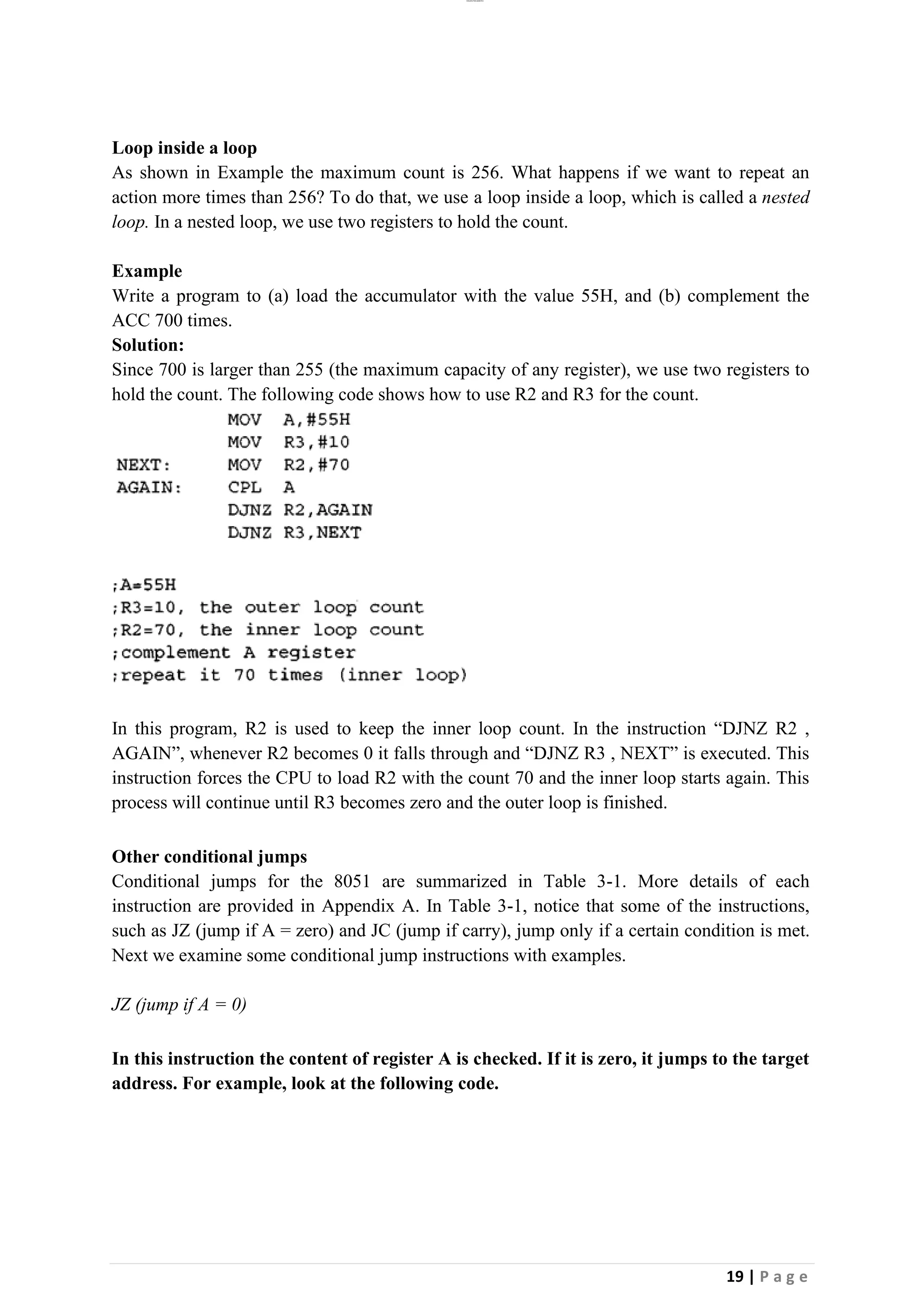 lOMoAR cPSD|26885763
19 | P a g e
Loop inside a loop
As shown in Example the maximum count is 256. What happens if we want to repeat an
action more times than 256? To do that, we use a loop inside a loop, which is called a nested
loop. In a nested loop, we use two registers to hold the count.
Example
Write a program to (a) load the accumulator with the value 55H, and (b) complement the
ACC 700 times.
Solution:
Since 700 is larger than 255 (the maximum capacity of any register), we use two registers to
hold the count. The following code shows how to use R2 and R3 for the count.
In this program, R2 is used to keep the inner loop count. In the instruction “DJNZ R2 ,
AGAIN”, whenever R2 becomes 0 it falls through and “DJNZ R3 , NEXT” is executed. This
instruction forces the CPU to load R2 with the count 70 and the inner loop starts again. This
process will continue until R3 becomes zero and the outer loop is finished.
Other conditional jumps
Conditional jumps for the 8051 are summarized in Table 3-1. More details of each
instruction are provided in Appendix A. In Table 3-1, notice that some of the instructions,
such as JZ (jump if A = zero) and JC (jump if carry), jump only if a certain condition is met.
Next we examine some conditional jump instructions with examples.
JZ (jump if A = 0)
In this instruction the content of register A is checked. If it is zero, it jumps to the target
address. For example, look at the following code.
 