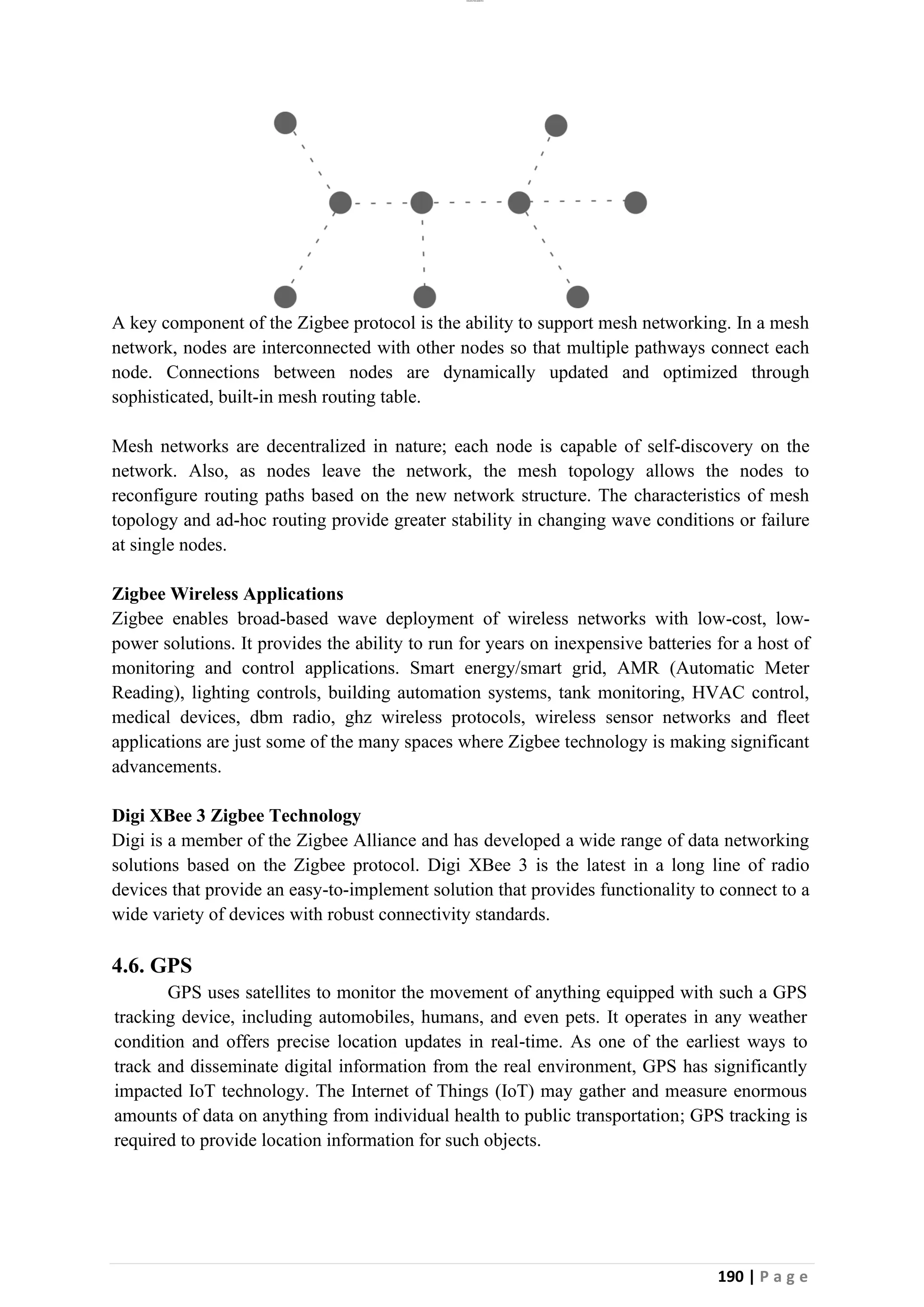 lOMoAR cPSD|26885763
190 | P a g e
A key component of the Zigbee protocol is the ability to support mesh networking. In a mesh
network, nodes are interconnected with other nodes so that multiple pathways connect each
node. Connections between nodes are dynamically updated and optimized through
sophisticated, built-in mesh routing table.
Mesh networks are decentralized in nature; each node is capable of self-discovery on the
network. Also, as nodes leave the network, the mesh topology allows the nodes to
reconfigure routing paths based on the new network structure. The characteristics of mesh
topology and ad-hoc routing provide greater stability in changing wave conditions or failure
at single nodes.
Zigbee Wireless Applications
Zigbee enables broad-based wave deployment of wireless networks with low-cost, low-
power solutions. It provides the ability to run for years on inexpensive batteries for a host of
monitoring and control applications. Smart energy/smart grid, AMR (Automatic Meter
Reading), lighting controls, building automation systems, tank monitoring, HVAC control,
medical devices, dbm radio, ghz wireless protocols, wireless sensor networks and fleet
applications are just some of the many spaces where Zigbee technology is making significant
advancements.
Digi XBee 3 Zigbee Technology
Digi is a member of the Zigbee Alliance and has developed a wide range of data networking
solutions based on the Zigbee protocol. Digi XBee 3 is the latest in a long line of radio
devices that provide an easy-to-implement solution that provides functionality to connect to a
wide variety of devices with robust connectivity standards.
4.6. GPS
GPS uses satellites to monitor the movement of anything equipped with such a GPS
tracking device, including automobiles, humans, and even pets. It operates in any weather
condition and offers precise location updates in real-time. As one of the earliest ways to
track and disseminate digital information from the real environment, GPS has significantly
impacted IoT technology. The Internet of Things (IoT) may gather and measure enormous
amounts of data on anything from individual health to public transportation; GPS tracking is
required to provide location information for such objects.
 