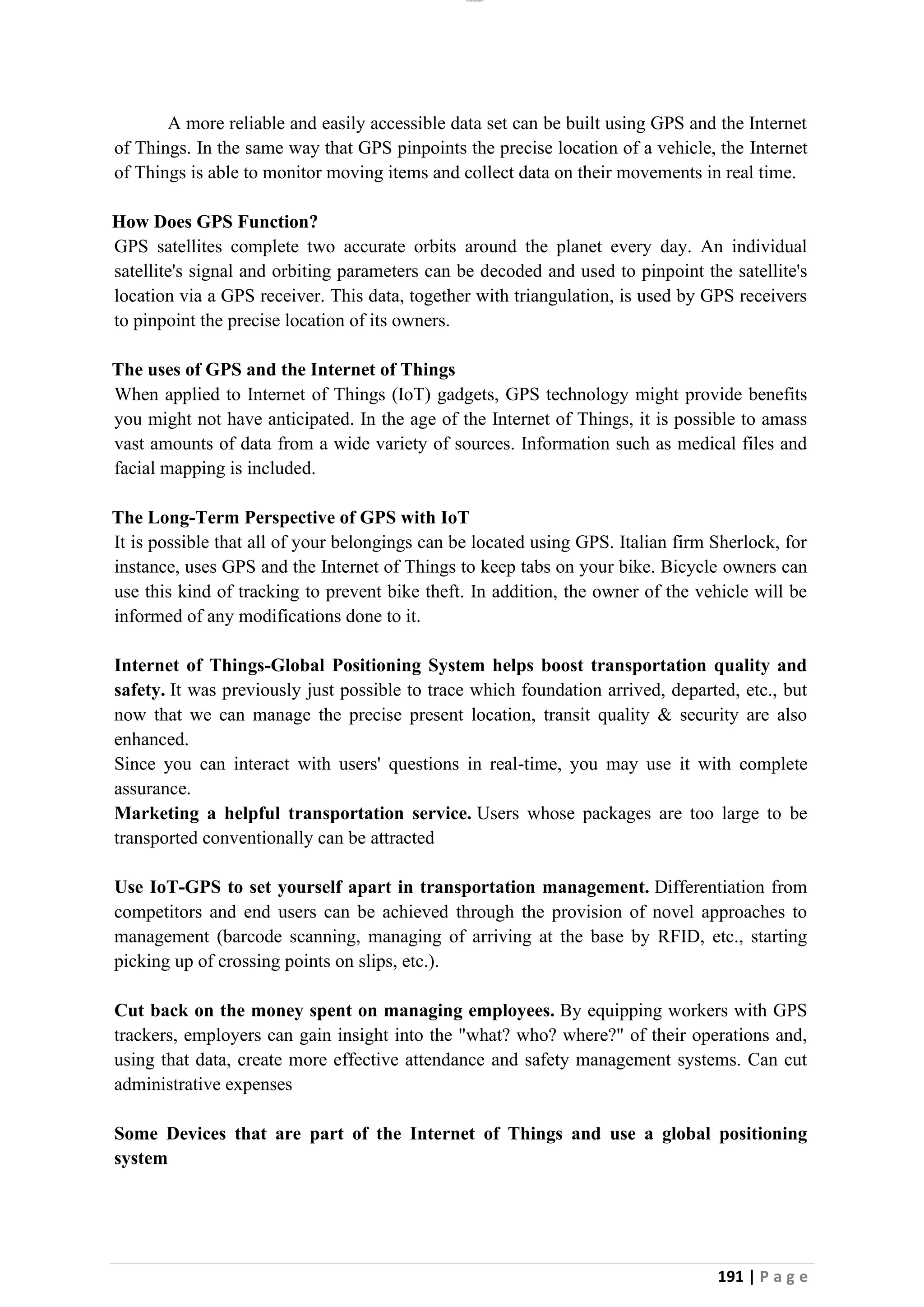 lOMoAR cPSD|26885763
191 | P a g e
A more reliable and easily accessible data set can be built using GPS and the Internet
of Things. In the same way that GPS pinpoints the precise location of a vehicle, the Internet
of Things is able to monitor moving items and collect data on their movements in real time.
How Does GPS Function?
GPS satellites complete two accurate orbits around the planet every day. An individual
satellite's signal and orbiting parameters can be decoded and used to pinpoint the satellite's
location via a GPS receiver. This data, together with triangulation, is used by GPS receivers
to pinpoint the precise location of its owners.
The uses of GPS and the Internet of Things
When applied to Internet of Things (IoT) gadgets, GPS technology might provide benefits
you might not have anticipated. In the age of the Internet of Things, it is possible to amass
vast amounts of data from a wide variety of sources. Information such as medical files and
facial mapping is included.
The Long-Term Perspective of GPS with IoT
It is possible that all of your belongings can be located using GPS. Italian firm Sherlock, for
instance, uses GPS and the Internet of Things to keep tabs on your bike. Bicycle owners can
use this kind of tracking to prevent bike theft. In addition, the owner of the vehicle will be
informed of any modifications done to it.
Internet of Things-Global Positioning System helps boost transportation quality and
safety. It was previously just possible to trace which foundation arrived, departed, etc., but
now that we can manage the precise present location, transit quality & security are also
enhanced.
Since you can interact with users' questions in real-time, you may use it with complete
assurance.
Marketing a helpful transportation service. Users whose packages are too large to be
transported conventionally can be attracted
Use IoT-GPS to set yourself apart in transportation management. Differentiation from
competitors and end users can be achieved through the provision of novel approaches to
management (barcode scanning, managing of arriving at the base by RFID, etc., starting
picking up of crossing points on slips, etc.).
Cut back on the money spent on managing employees. By equipping workers with GPS
trackers, employers can gain insight into the "what? who? where?" of their operations and,
using that data, create more effective attendance and safety management systems. Can cut
administrative expenses
Some Devices that are part of the Internet of Things and use a global positioning
system
 