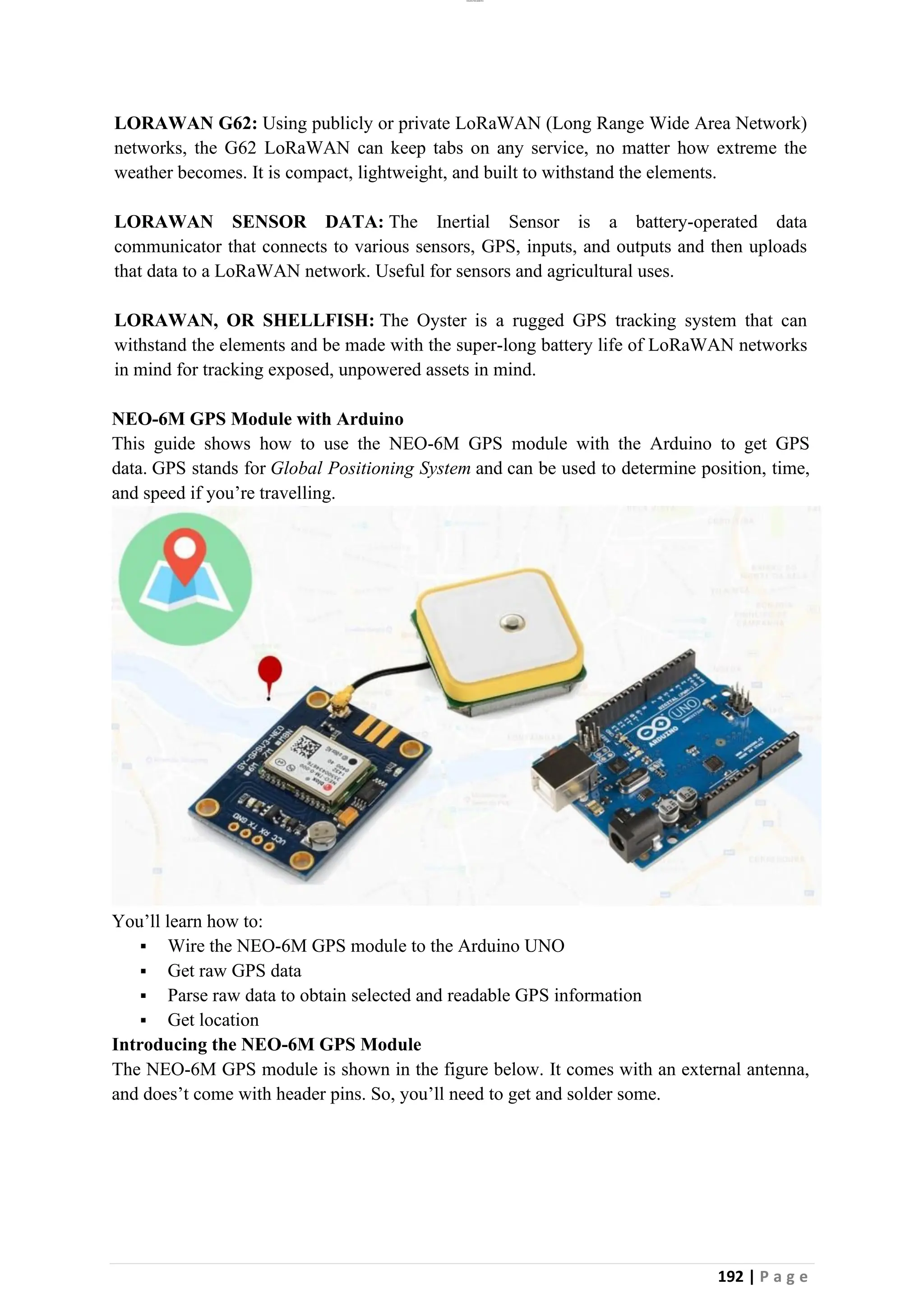 lOMoAR cPSD|26885763
192 | P a g e
LORAWAN G62: Using publicly or private LoRaWAN (Long Range Wide Area Network)
networks, the G62 LoRaWAN can keep tabs on any service, no matter how extreme the
weather becomes. It is compact, lightweight, and built to withstand the elements.
LORAWAN SENSOR DATA: The Inertial Sensor is a battery-operated data
communicator that connects to various sensors, GPS, inputs, and outputs and then uploads
that data to a LoRaWAN network. Useful for sensors and agricultural uses.
LORAWAN, OR SHELLFISH: The Oyster is a rugged GPS tracking system that can
withstand the elements and be made with the super-long battery life of LoRaWAN networks
in mind for tracking exposed, unpowered assets in mind.
NEO-6M GPS Module with Arduino
This guide shows how to use the NEO-6M GPS module with the Arduino to get GPS
data. GPS stands for Global Positioning System and can be used to determine position, time,
and speed if you’re travelling.
You’ll learn how to:
▪ Wire the NEO-6M GPS module to the Arduino UNO
▪ Get raw GPS data
▪ Parse raw data to obtain selected and readable GPS information
▪ Get location
Introducing the NEO-6M GPS Module
The NEO-6M GPS module is shown in the figure below. It comes with an external antenna,
and does’t come with header pins. So, you’ll need to get and solder some.
 