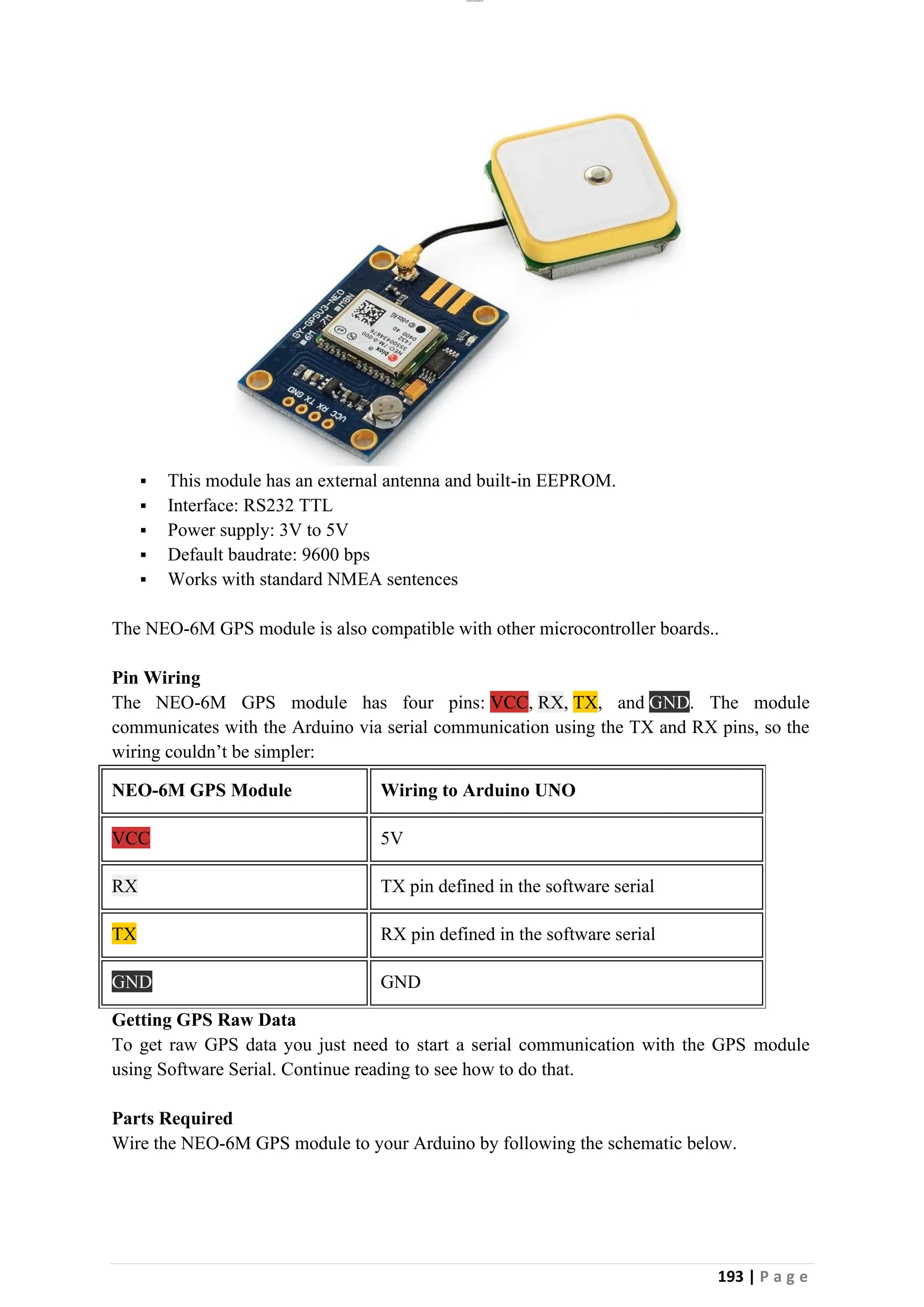 lOMoAR cPSD|26885763
193 | P a g e
▪ This module has an external antenna and built-in EEPROM.
▪ Interface: RS232 TTL
▪ Power supply: 3V to 5V
▪ Default baudrate: 9600 bps
▪ Works with standard NMEA sentences
The NEO-6M GPS module is also compatible with other microcontroller boards..
Pin Wiring
The NEO-6M GPS module has four pins: VCC, RX, TX, and GND. The module
communicates with the Arduino via serial communication using the TX and RX pins, so the
wiring couldn’t be simpler:
NEO-6M GPS Module Wiring to Arduino UNO
VCC 5V
RX TX pin defined in the software serial
TX RX pin defined in the software serial
GND GND
Getting GPS Raw Data
To get raw GPS data you just need to start a serial communication with the GPS module
using Software Serial. Continue reading to see how to do that.
Parts Required
Wire the NEO-6M GPS module to your Arduino by following the schematic below.
 