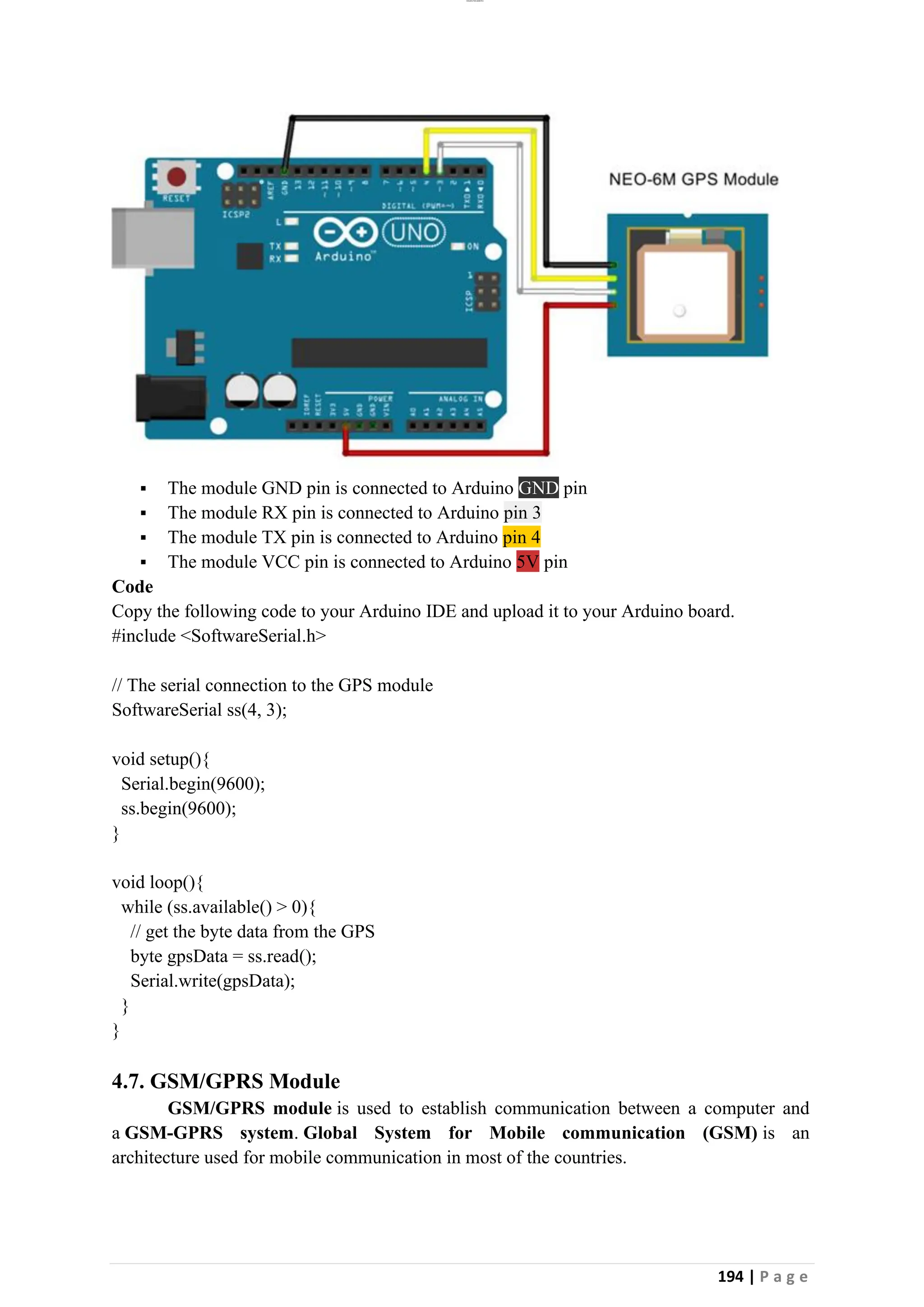 lOMoAR cPSD|26885763
194 | P a g e
▪ The module GND pin is connected to Arduino GND pin
▪ The module RX pin is connected to Arduino pin 3
▪ The module TX pin is connected to Arduino pin 4
▪ The module VCC pin is connected to Arduino 5V pin
Code
Copy the following code to your Arduino IDE and upload it to your Arduino board.
#include <SoftwareSerial.h>
// The serial connection to the GPS module
SoftwareSerial ss(4, 3);
void setup(){
Serial.begin(9600);
ss.begin(9600);
}
void loop(){
while (ss.available() > 0){
// get the byte data from the GPS
byte gpsData = ss.read();
Serial.write(gpsData);
}
}
4.7. GSM/GPRS Module
GSM/GPRS module is used to establish communication between a computer and
a GSM-GPRS system. Global System for Mobile communication (GSM) is an
architecture used for mobile communication in most of the countries.
 