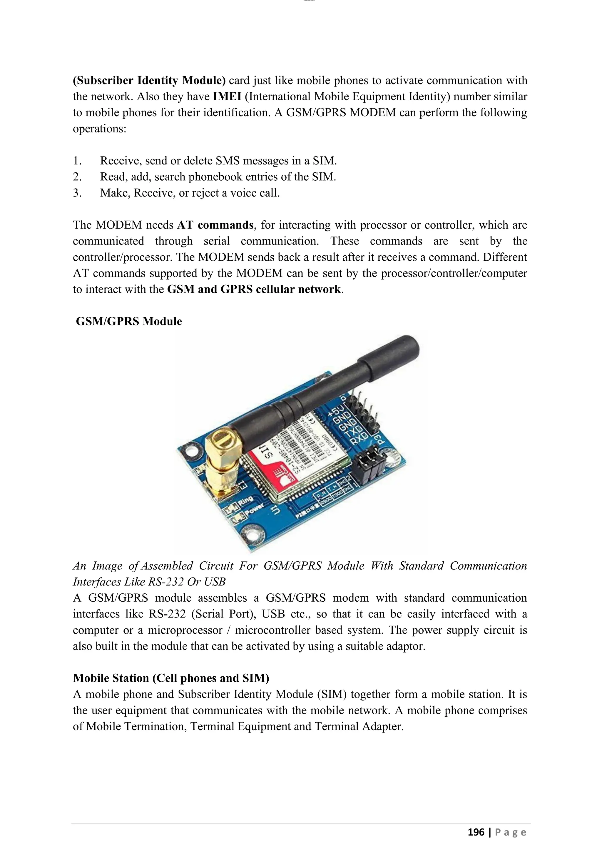 lOMoAR cPSD|26885763
196 | P a g e
(Subscriber Identity Module) card just like mobile phones to activate communication with
the network. Also they have IMEI (International Mobile Equipment Identity) number similar
to mobile phones for their identification. A GSM/GPRS MODEM can perform the following
operations:
1. Receive, send or delete SMS messages in a SIM.
2. Read, add, search phonebook entries of the SIM.
3. Make, Receive, or reject a voice call.
The MODEM needs AT commands, for interacting with processor or controller, which are
communicated through serial communication. These commands are sent by the
controller/processor. The MODEM sends back a result after it receives a command. Different
AT commands supported by the MODEM can be sent by the processor/controller/computer
to interact with the GSM and GPRS cellular network.
GSM/GPRS Module
An Image of Assembled Circuit For GSM/GPRS Module With Standard Communication
Interfaces Like RS-232 Or USB
A GSM/GPRS module assembles a GSM/GPRS modem with standard communication
interfaces like RS-232 (Serial Port), USB etc., so that it can be easily interfaced with a
computer or a microprocessor / microcontroller based system. The power supply circuit is
also built in the module that can be activated by using a suitable adaptor.
Mobile Station (Cell phones and SIM)
A mobile phone and Subscriber Identity Module (SIM) together form a mobile station. It is
the user equipment that communicates with the mobile network. A mobile phone comprises
of Mobile Termination, Terminal Equipment and Terminal Adapter.
 