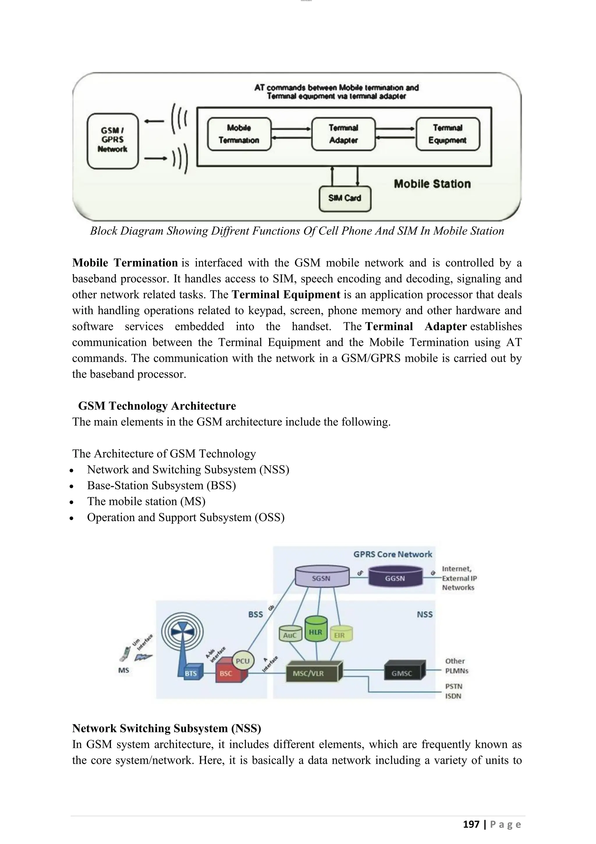 lOMoAR cPSD|26885763
197 | P a g e
Block Diagram Showing Diffrent Functions Of Cell Phone And SIM In Mobile Station
Mobile Termination is interfaced with the GSM mobile network and is controlled by a
baseband processor. It handles access to SIM, speech encoding and decoding, signaling and
other network related tasks. The Terminal Equipment is an application processor that deals
with handling operations related to keypad, screen, phone memory and other hardware and
software services embedded into the handset. The Terminal Adapter establishes
communication between the Terminal Equipment and the Mobile Termination using AT
commands. The communication with the network in a GSM/GPRS mobile is carried out by
the baseband processor.
GSM Technology Architecture
The main elements in the GSM architecture include the following.
The Architecture of GSM Technology
• Network and Switching Subsystem (NSS)
• Base-Station Subsystem (BSS)
• The mobile station (MS)
• Operation and Support Subsystem (OSS)
Network Switching Subsystem (NSS)
In GSM system architecture, it includes different elements, which are frequently known as
the core system/network. Here, it is basically a data network including a variety of units to
 