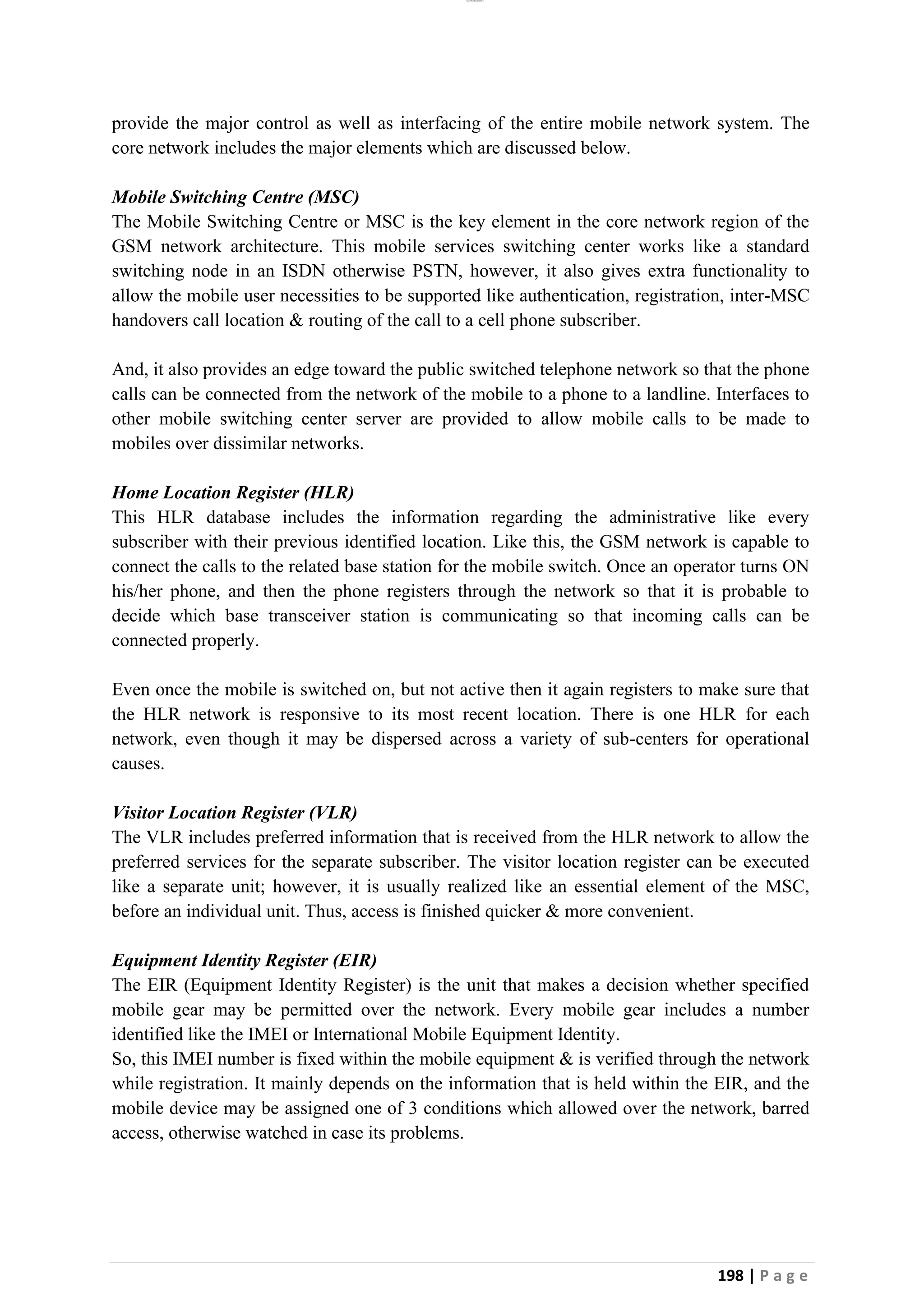 lOMoAR cPSD|26885763
198 | P a g e
provide the major control as well as interfacing of the entire mobile network system. The
core network includes the major elements which are discussed below.
Mobile Switching Centre (MSC)
The Mobile Switching Centre or MSC is the key element in the core network region of the
GSM network architecture. This mobile services switching center works like a standard
switching node in an ISDN otherwise PSTN, however, it also gives extra functionality to
allow the mobile user necessities to be supported like authentication, registration, inter-MSC
handovers call location & routing of the call to a cell phone subscriber.
And, it also provides an edge toward the public switched telephone network so that the phone
calls can be connected from the network of the mobile to a phone to a landline. Interfaces to
other mobile switching center server are provided to allow mobile calls to be made to
mobiles over dissimilar networks.
Home Location Register (HLR)
This HLR database includes the information regarding the administrative like every
subscriber with their previous identified location. Like this, the GSM network is capable to
connect the calls to the related base station for the mobile switch. Once an operator turns ON
his/her phone, and then the phone registers through the network so that it is probable to
decide which base transceiver station is communicating so that incoming calls can be
connected properly.
Even once the mobile is switched on, but not active then it again registers to make sure that
the HLR network is responsive to its most recent location. There is one HLR for each
network, even though it may be dispersed across a variety of sub-centers for operational
causes.
Visitor Location Register (VLR)
The VLR includes preferred information that is received from the HLR network to allow the
preferred services for the separate subscriber. The visitor location register can be executed
like a separate unit; however, it is usually realized like an essential element of the MSC,
before an individual unit. Thus, access is finished quicker & more convenient.
Equipment Identity Register (EIR)
The EIR (Equipment Identity Register) is the unit that makes a decision whether specified
mobile gear may be permitted over the network. Every mobile gear includes a number
identified like the IMEI or International Mobile Equipment Identity.
So, this IMEI number is fixed within the mobile equipment & is verified through the network
while registration. It mainly depends on the information that is held within the EIR, and the
mobile device may be assigned one of 3 conditions which allowed over the network, barred
access, otherwise watched in case its problems.
 