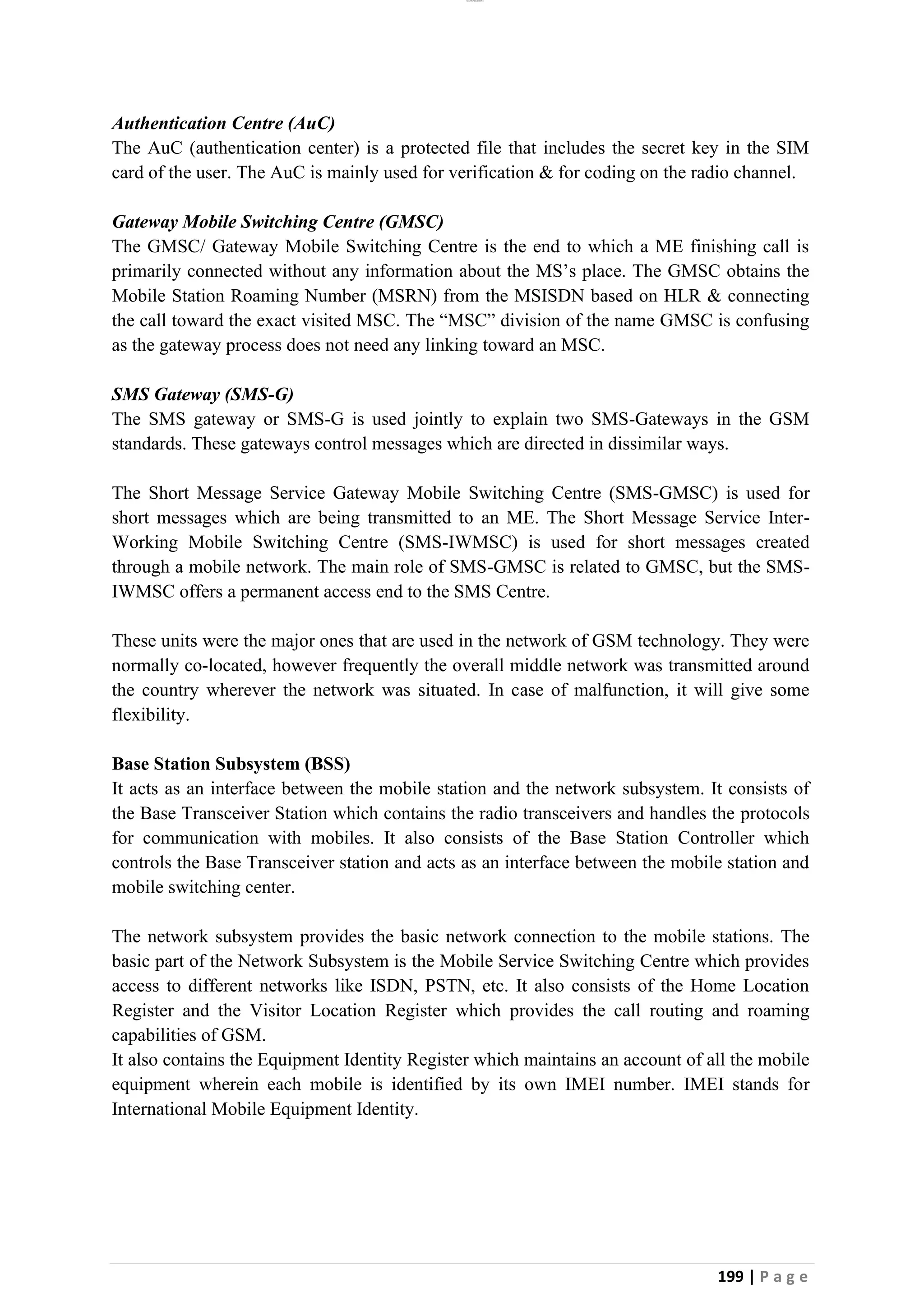 lOMoAR cPSD|26885763
199 | P a g e
Authentication Centre (AuC)
The AuC (authentication center) is a protected file that includes the secret key in the SIM
card of the user. The AuC is mainly used for verification & for coding on the radio channel.
Gateway Mobile Switching Centre (GMSC)
The GMSC/ Gateway Mobile Switching Centre is the end to which a ME finishing call is
primarily connected without any information about the MS’s place. The GMSC obtains the
Mobile Station Roaming Number (MSRN) from the MSISDN based on HLR & connecting
the call toward the exact visited MSC. The “MSC” division of the name GMSC is confusing
as the gateway process does not need any linking toward an MSC.
SMS Gateway (SMS-G)
The SMS gateway or SMS-G is used jointly to explain two SMS-Gateways in the GSM
standards. These gateways control messages which are directed in dissimilar ways.
The Short Message Service Gateway Mobile Switching Centre (SMS-GMSC) is used for
short messages which are being transmitted to an ME. The Short Message Service Inter-
Working Mobile Switching Centre (SMS-IWMSC) is used for short messages created
through a mobile network. The main role of SMS-GMSC is related to GMSC, but the SMS-
IWMSC offers a permanent access end to the SMS Centre.
These units were the major ones that are used in the network of GSM technology. They were
normally co-located, however frequently the overall middle network was transmitted around
the country wherever the network was situated. In case of malfunction, it will give some
flexibility.
Base Station Subsystem (BSS)
It acts as an interface between the mobile station and the network subsystem. It consists of
the Base Transceiver Station which contains the radio transceivers and handles the protocols
for communication with mobiles. It also consists of the Base Station Controller which
controls the Base Transceiver station and acts as an interface between the mobile station and
mobile switching center.
The network subsystem provides the basic network connection to the mobile stations. The
basic part of the Network Subsystem is the Mobile Service Switching Centre which provides
access to different networks like ISDN, PSTN, etc. It also consists of the Home Location
Register and the Visitor Location Register which provides the call routing and roaming
capabilities of GSM.
It also contains the Equipment Identity Register which maintains an account of all the mobile
equipment wherein each mobile is identified by its own IMEI number. IMEI stands for
International Mobile Equipment Identity.
 