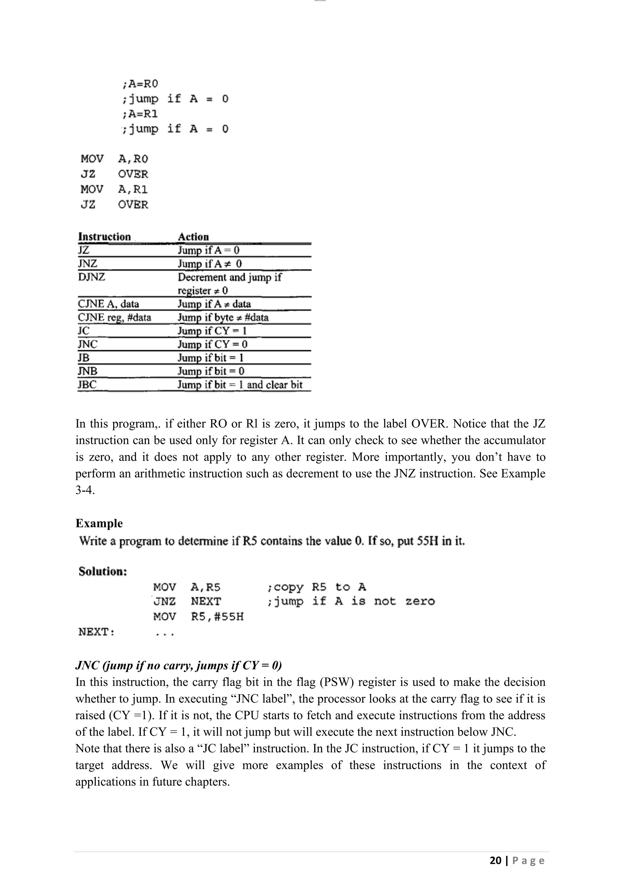 lOMoAR cPSD|26885763
20 | P a g e
In this program,. if either RO or Rl is zero, it jumps to the label OVER. Notice that the JZ
instruction can be used only for register A. It can only check to see whether the accumulator
is zero, and it does not apply to any other register. More importantly, you don’t have to
perform an arithmetic instruction such as decrement to use the JNZ instruction. See Example
3-4.
Example
JNC (jump if no carry, jumps if CY = 0)
In this instruction, the carry flag bit in the flag (PSW) register is used to make the decision
whether to jump. In executing “JNC label”, the processor looks at the carry flag to see if it is
raised (CY =1). If it is not, the CPU starts to fetch and execute instructions from the address
of the label. If CY = 1, it will not jump but will execute the next instruction below JNC.
Note that there is also a “JC label” instruction. In the JC instruction, if CY = 1 it jumps to the
target address. We will give more examples of these instructions in the context of
applications in future chapters.
 
