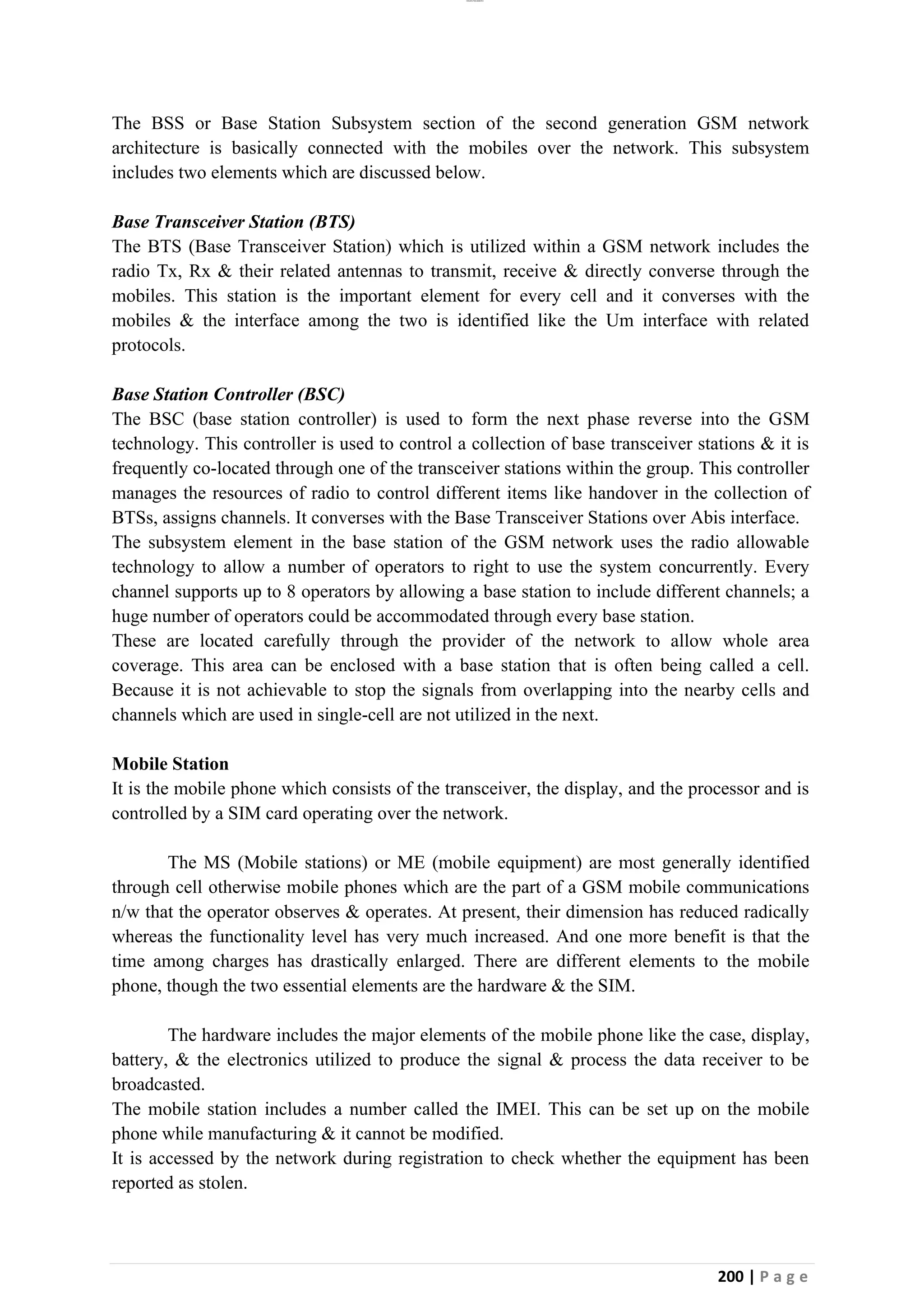 lOMoAR cPSD|26885763
200 | P a g e
The BSS or Base Station Subsystem section of the second generation GSM network
architecture is basically connected with the mobiles over the network. This subsystem
includes two elements which are discussed below.
Base Transceiver Station (BTS)
The BTS (Base Transceiver Station) which is utilized within a GSM network includes the
radio Tx, Rx & their related antennas to transmit, receive & directly converse through the
mobiles. This station is the important element for every cell and it converses with the
mobiles & the interface among the two is identified like the Um interface with related
protocols.
Base Station Controller (BSC)
The BSC (base station controller) is used to form the next phase reverse into the GSM
technology. This controller is used to control a collection of base transceiver stations & it is
frequently co-located through one of the transceiver stations within the group. This controller
manages the resources of radio to control different items like handover in the collection of
BTSs, assigns channels. It converses with the Base Transceiver Stations over Abis interface.
The subsystem element in the base station of the GSM network uses the radio allowable
technology to allow a number of operators to right to use the system concurrently. Every
channel supports up to 8 operators by allowing a base station to include different channels; a
huge number of operators could be accommodated through every base station.
These are located carefully through the provider of the network to allow whole area
coverage. This area can be enclosed with a base station that is often being called a cell.
Because it is not achievable to stop the signals from overlapping into the nearby cells and
channels which are used in single-cell are not utilized in the next.
Mobile Station
It is the mobile phone which consists of the transceiver, the display, and the processor and is
controlled by a SIM card operating over the network.
The MS (Mobile stations) or ME (mobile equipment) are most generally identified
through cell otherwise mobile phones which are the part of a GSM mobile communications
n/w that the operator observes & operates. At present, their dimension has reduced radically
whereas the functionality level has very much increased. And one more benefit is that the
time among charges has drastically enlarged. There are different elements to the mobile
phone, though the two essential elements are the hardware & the SIM.
The hardware includes the major elements of the mobile phone like the case, display,
battery, & the electronics utilized to produce the signal & process the data receiver to be
broadcasted.
The mobile station includes a number called the IMEI. This can be set up on the mobile
phone while manufacturing & it cannot be modified.
It is accessed by the network during registration to check whether the equipment has been
reported as stolen.
 